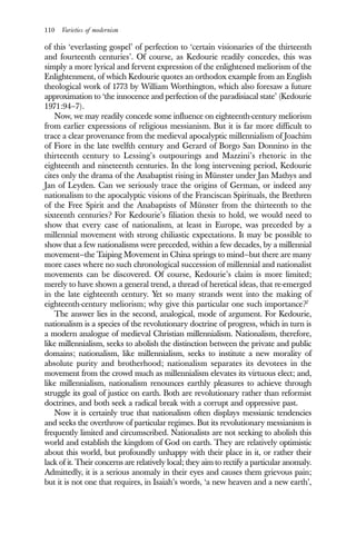 110 Varieties of modernism
of this ‘everlasting gospel’ of perfection to ‘certain visionaries of the thirteenth
and fourteenth centuries’. Of course, as Kedourie readily concedes, this was
simply a more lyrical and fervent expression of the enlightened meliorism of the
Enlightenment, of which Kedourie quotes an orthodox example from an English
theological work of 1773 by William Worthington, which also foresaw a future
approximation to ‘the innocence and perfection of the paradisiacal state’ (Kedourie
1971:94–7).
Now, we may readily concede some influence on eighteenth-century meliorism
from earlier expressions of religious messianism. But it is far more difficult to
trace a clear provenance from the medieval apocalyptic millennialism of Joachim
of Fiore in the late twelfth century and Gerard of Borgo San Donnino in the
thirteenth century to Lessing’s outpourings and Mazzini’s rhetoric in the
eighteenth and nineteenth centuries. In the long intervening period, Kedourie
cites only the drama of the Anabaptist rising in Münster under Jan Mathys and
Jan of Leyden. Can we seriously trace the origins of German, or indeed any
nationalism to the apocalyptic visions of the Franciscan Spirituals, the Brethren
of the Free Spirit and the Anabaptists of Münster from the thirteenth to the
sixteenth centuries? For Kedourie’s filiation thesis to hold, we would need to
show that every case of nationalism, at least in Europe, was preceded by a
millennial movement with strong chiliastic expectations. It may be possible to
show that a few nationalisms were preceded, within a few decades, by a millennial
movement—the Taiping Movement in China springs to mind—but there are many
more cases where no such chronological succession of millennial and nationalist
movements can be discovered. Of course, Kedourie’s claim is more limited;
merely to have shown a general trend, a thread of heretical ideas, that re-emerged
in the late eighteenth century. Yet so many strands went into the making of
eighteenth-century meliorism; why give this particular one such importance?7
The answer lies in the second, analogical, mode of argument. For Kedourie,
nationalism is a species of the revolutionary doctrine of progress, which in turn is
a modern analogue of medieval Christian millennialism. Nationalism, therefore,
like millennialism, seeks to abolish the distinction between the private and public
domains; nationalism, like millennialism, seeks to institute a new morality of
absolute purity and brotherhood; nationalism separates its devotees in the
movement from the crowd much as millennialism elevates its virtuous elect; and,
like millennialism, nationalism renounces earthly pleasures to achieve through
struggle its goal of justice on earth. Both are revolutionary rather than reformist
doctrines, and both seek a radical break with a corrupt and oppressive past.
Now it is certainly true that nationalism often displays messianic tendencies
and seeks the overthrow of particular regimes. But its revolutionary messianism is
frequently limited and circumscribed. Nationalists are not seeking to abolish this
world and establish the kingdom of God on earth. They are relatively optimistic
about this world, but profoundly unhappy with their place in it, or rather their
lack of it. Their concerns are relatively local; they aim to rectify a particular anomaly.
Admittedly, it is a serious anomaly in their eyes and causes them grievous pain;
but it is not one that requires, in Isaiah’s words, ‘a new heaven and a new earth’,
 