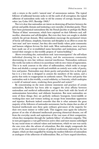 Political messianism 111
only a return to the earth’s ‘natural state’ of autonomous nations. The typical
follower of millennial heresies seeks to rid the earth of all corruption; the typical
adherent of nationalism seeks only to rid his country of corrupt, because alien,
rulers (see Cohn 1957; Burridge 1969).8
Nor is it clear that nationalists are intent on destroying all barriers between the
private and public domain and instituting a new morality of absolute purity. There
have been puritannical nationalisms like the French Jacobin or perhaps the Black
‘Nation of Islam’ movements, which have enjoined on their followers zeal, self-
sacrifice, abstention and self-discipline. But even they have not sought to abolish
entirely the private domain. Most nationalisms encourage the puritanical virtues
of heroic self-reliance, simplicity, fraternity and discipline in an effort to create the
‘new man’ and ‘new woman’, but they also extol family values, prize community
and harness religious fervour for their ends. Most nationalisms, once in power,
have made use of or re-established status hierarchies and institutions, and have
turned their energies to this-worldly projects of ‘nation-building’.9
Above everything else, nationalisms seek ‘auto-emancipation’: the self-reliant
individual choosing his or her destiny, and the autonomous community
determining its own fate without external interference. Nationalism embraces
this world, but seeks to reform it in accordance with its own vision of regeneration.
This is in stark contrast to the ethos of millennialism, which seeks to escape
from and abolish a corrupt world and establish an entirely new order of purity,
love and justice. Nationalists may desire purity and proclaim love as their goal,
but it is a love that is designed to cement the members of the nation, and a
purity that seeks to reappropriate its authentic nature. The love and purity that
nationalists seek is this-worldly, a social solidarity, or fraternity, which underpins
a world of national states, rendering them peaceful and united.10
By concentrating on the most extreme statements and practices of certain
nationalists, Kedourie has been able to suggest the close affinity between
nationalism and medieval millennialism and tar them both with the brush of
antinomianism heterodoxy and chiliastic fanaticism. But most nationalists are
none of these things; they are perfectly ordinary bourgeois, lower-middle or
working-class men and women seeking an escape from immediate oppression
and injustice. Kedourie indeed concedes that this is what animates the great
majority of the followers of nationalist movements; but he claims that an elite of
fanatical intellectuals uses these quite ordinary grievances of the majority for
their own more sinister or wilful ends. This suggests once again the seductive
picture of an elite of alienated intellectuals pursuing chimerical dreams, cut off
from the everyday needs and aspirations of the vast mass of their compatriots,
whom they manipulate through the ‘pathetic fallacy’ of collective empathy. This
in turn presupposes a vast gulf between active elites and inert masses unbridged
by any social strata or cultural values and institutions, which we saw was rarely
the case even after the advent of colonialism. But this simply compounds the
errors of the state-centred versions of political modernism explored in the last
chapter, which are then magnified by treating the modern followers of nationalism
as analogues of the adherents of millennialism. But, as I have argued elsewhere,
 
