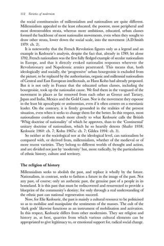 112 Varieties of modernism
the social constituencies of millennialism and nationalism are quite different.
Millennialism appealed to the least educated, the poorest, most peripheral and
most downtrodden strata, whereas more ambitious, educated, urban classes
formed the backbone of most nationalist movements, even when they sought to
draw other strata, lower down the social scale, into the movement (A.D.Smith
1979: ch. 2).
It is noteworthy that the French Revolution figures only as a legend and an
example in Kedourie’s analysis, despite the fact that, already in 1789, let alone
1792, French nationalism was the first fully fledged example of secular nationalism
in Europe, and that it directly evoked nationalist responses wherever the
Revolutionary and Napoleonic armies penetrated. This means that, both
ideologically and socially, the ‘progressive’ urban bourgeoisie is excluded from
the picture, to be replaced by the authoritarian, organic and millennial nationalism
of Central and East European intellectuals, as Hans Kohn had already proposed.
But it is not only in France that the educated urban classes, including the
bourgeoisie, took up the nationalist cause. We find them in the vanguard of the
movement in places as far removed from each other as Greece and Tartary,
Japan and India, Mexico and the Gold Coast. Nor is the movement they espouse
in the least bit apocalyptic or antinomian, even if it often centres on a messianic
leader. On the contrary, it is firmly grounded in the realities of the present
situation, even when it seeks to change them for the better. In this respect, most
nationalisms conform much more closely to what Kedourie calls the British
‘Whig doctrine of nationality’ of which he approves, than to the ‘Continental’
unitary doctrine of nationalism, which he so heartily detests (Shafer 1938;
Kedourie 1960: ch. 7; Kohn 1967a: ch. 7; Gildea 1994: ch. 3).
So neither at the sociological nor at the ideological level, can nationalism be
compared with, or derived from, millennialism, whether of the medieval or of
more recent varieties. They belong to different worlds of thought and action,
and are divided not just by ‘modernity’ but, more radically, by the particularism
of ethnic history, culture and territory.
The religion of history
Millennialism seeks to abolish the past, and replace it wholly by the future.
Nationalism, in contrast, seeks to fashion a future in the image of the past. Not
any past, of course; only an authentic past, the genuine past of a people in its
homeland. It is this past that must be rediscovered and resurrected to provide a
blueprint of the community’s destiny; for only through a real understanding of
the ethnic past can national regeneration succeed.
Now, for Elie Kedourie, the past is mainly a cultural resource to be politicised
so as to mobilise and manipulate the sentiments of the masses. The cult of the
‘dark gods’ likewise functions as an instrument of mobilisation and activation.
In this respect, Kedourie differs from other modernists. They see religion and
history as, at best, quarries from which various cultural elements can be
appropriated to give legitimacy to, or emotional support for, radical social change.
 