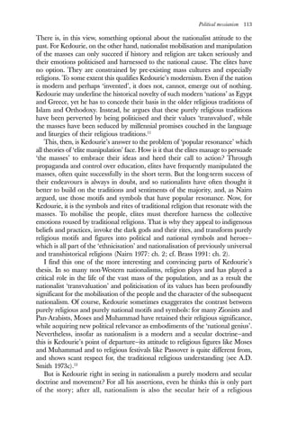Political messianism 113
There is, in this view, something optional about the nationalist attitude to the
past. For Kedourie, on the other hand, nationalist mobilisation and manipulation
of the masses can only succeed if history and religion are taken seriously and
their emotions politicised and harnessed to the national cause. The elites have
no option. They are constrained by pre-existing mass cultures and especially
religions. To some extent this qualifies Kedourie’s modernism. Even if the nation
is modern and perhaps ‘invented’, it does not, cannot, emerge out of nothing.
Kedourie may underline the historical novelty of such modern ‘nations’ as Egypt
and Greece, yet he has to concede their basis in the older religious traditions of
Islam and Orthodoxy. Instead, he argues that these purely religious traditions
have been perverted by being politicised and their values ‘transvalued’, while
the masses have been seduced by millennial promises couched in the language
and liturgies of their religious traditions.11
This, then, is Kedourie’s answer to the problem of ‘popular resonance’ which
all theories of ‘elite manipulation’ face. How is it that the elites manage to persuade
‘the masses’ to embrace their ideas and heed their call to action? Through
propaganda and control over education, elites have frequently manipulated the
masses, often quite successfully in the short term. But the long-term success of
their endeavours is always in doubt, and so nationalists have often thought it
better to build on the traditions and sentiments of the majority, and, as Nairn
argued, use those motifs and symbols that have popular resonance. Now, for
Kedourie, it is the symbols and rites of traditional religion that resonate with the
masses. To mobilise the people, elites must therefore harness the collective
emotions roused by traditional religions. That is why they appeal to indigenous
beliefs and practices, invoke the dark gods and their rites, and transform purely
religious motifs and figures into political and national symbols and heroes—
which is all part of the ‘ethnicisation’ and nationalisation of previously universal
and transhistorical religions (Nairn 1977: ch. 2; cf. Brass 1991: ch. 2).
I find this one of the more interesting and convincing parts of Kedourie’s
thesis. In so many non-Western nationalisms, religion plays and has played a
critical role in the life of the vast mass of the population, and as a result the
nationalist ‘transvaluation’ and politicisation of its values has been profoundly
significant for the mobilisation of the people and the character of the subsequent
nationalism. Of course, Kedourie sometimes exaggerates the contrast between
purely religious and purely national motifs and symbols: for many Zionists and
Pan-Arabists, Moses and Muhammad have retained their religious significance,
while acquiring new political relevance as embodiments of the ‘national genius’.
Nevertheless, insofar as nationalism is a modern and a secular doctrine—and
this is Kedourie’s point of departure—its attitude to religious figures like Moses
and Muhammad and to religious festivals like Passover is quite different from,
and shows scant respect for, the traditional religious understanding (see A.D.
Smith 1973c).12
But is Kedourie right in seeing in nationalism a purely modern and secular
doctrine and movement? For all his assertions, even he thinks this is only part
of the story; after all, nationalism is also the secular heir of a religious
 
