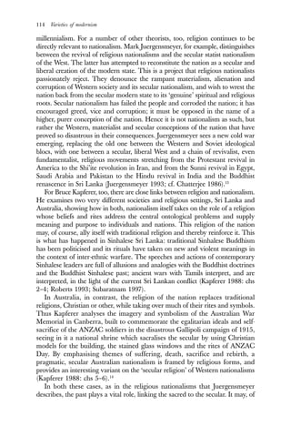 114 Varieties of modernism
millennialism. For a number of other theorists, too, religion continues to be
directly relevant to nationalism. Mark Juergensmeyer, for example, distinguishes
between the revival of religious nationalisms and the secular statist nationalism
of the West. The latter has attempted to reconstitute the nation as a secular and
liberal creation of the modern state. This is a project that religious nationalists
passionately reject. They denounce the rampant materialism, alienation and
corruption of Western society and its secular nationalism, and wish to wrest the
nation back from the secular modern state to its ‘genuine’ spiritual and religious
roots. Secular nationalism has failed the people and corroded the nation; it has
encouraged greed, vice and corruption; it must be opposed in the name of a
higher, purer conception of the nation. Hence it is not nationalism as such, but
rather the Western, materialist and secular conceptions of the nation that have
proved so disastrous in their consequences. Juergensmeyer sees a new cold war
emerging, replacing the old one between the Western and Soviet ideological
blocs, with one between a secular, liberal West and a chain of revivalist, even
fundamentalist, religious movements stretching from the Protestant revival in
America to the Shi’ite revolution in Iran, and from the Sunni revival in Egypt,
Saudi Arabia and Pakistan to the Hindu revival in India and the Buddhist
renascence in Sri Lanka (Juergensmeyer 1993; cf. Chatterjee 1986).13
For Bruce Kapferer, too, there are close links between religion and nationalism.
He examines two very different societies and religious settings, Sri Lanka and
Australia, showing how in both, nationalism itself takes on the role of a religion
whose beliefs and rites address the central ontological problems and supply
meaning and purpose to individuals and nations. This religion of the nation
may, of course, ally itself with traditional religion and thereby reinforce it. This
is what has happened in Sinhalese Sri Lanka: traditional Sinhalese Buddhism
has been politicised and its rituals have taken on new and violent meanings in
the context of inter-ethnic warfare. The speeches and actions of contemporary
Sinhalese leaders are full of allusions and analogies with the Buddhist doctrines
and the Buddhist Sinhalese past; ancient wars with Tamils interpret, and are
interpreted, in the light of the current Sri Lankan conflict (Kapferer 1988: chs
2–4; Roberts 1993; Subaratnam 1997).
In Australia, in contrast, the religion of the nation replaces traditional
religions, Christian or other, while taking over much of their rites and symbols.
Thus Kapferer analyses the imagery and symbolism of the Australian War
Memorial in Canberra, built to commemorate the egalitarian ideals and self-
sacrifice of the ANZAC soldiers in the disastrous Gallipoli campaign of 1915,
seeing in it a national shrine which sacralises the secular by using Christian
models for the building, the stained glass windows and the rites of ANZAC
Day. By emphasising themes of suffering, death, sacrifice and rebirth, a
pragmatic, secular Australian nationalism is framed by religious forms, and
provides an interesting variant on the ‘secular religion’ of Western nationalisms
(Kapferer 1988: chs 5–6).14
In both these cases, as in the religious nationalisms that Juergensmeyer
describes, the past plays a vital role, linking the sacred to the secular. It may, of
 