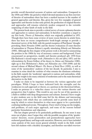 xii Preface
provide overall theoretical accounts of nations and nationalism. Compared to
the 1950s and 1960s—the period to which I devoted attention in my first overview
of theories of nationalism—there has been a marked increase in the number of
general approaches and theories. But, given the very few examples of general
approaches and theories in that early period, the production of original theories
and approaches still remains relatively modest compared to the veritable
outpouring of other kinds of study in the field.
The present book aims to provide a critical survey of recent explanatory theories
and approaches to nations and nationalism. It therefore constitutes a sequel to
my first book, Theories of Nationalism, which was originally published in 1971.
Though there have been some reviews of more recent theories in article form,
there has been no recent comprehensive book-length attempt to provide a
theoretical survey of the field, with the partial exception of Paul James’ thought-
provoking Nation Formation (1996) and the shorter evaluations of some theories
of nationalism in Thomas Eriksen’s equally stimulating Ethnicity and Nationalism
(1993). Although the first chapter of the present work is devoted to summarising
the position in the 1960s by way of necessary context and background, I have
concentrated on perspectives, models and theories produced after 1970—from
Elie Kedourie’s second major work (Nationalism in Asia and Africa, 1971) and the
reformulation by Ernest Gellner of his theory in Nations and Nationalism (1983),
right up to Eric Hobsbawm’s Nations and Nationalism since 1780 (1990) and the
second volume of Michael Mann’s The Sources of Social Power (1993), as well as
some of the ‘postmodern’ analyses of the last decade. In particular, I aim to
examine in some detail the varieties of what remains the dominant orthodoxy
in the field, namely the ‘modernist’ approach to nations and nationalism, while
giving due weight to the many criticisms of modernism and to the main theoretical
alternatives in the field.
I make no claim to be impartial as between the various approaches and
paradigms. While I hope to have indicated both the strengths and the
weaknesses in each approach or theory, as a partisan in the theoretical debate,
I make no pretence to a value-free stance vis-à-vis the various theories and
perspectives that I explore. This would in any case be out of the question in
a field so riddled with deep disagreements and schisms. Instead, I have sought
to give students new to the field some feel for the debates and intersecting
monologues with which they are confronted, and to provide some kind of
map by which to orient themselves in what must appear to be a particularly
confusing intellectual terrain. Throughout, I have tried to bring out the insights,
and problems, of each major approach, and some of the reasons behind
particular formulations and objections.
The last chapter proved to be particularly problematic. In one sense it may
seem out of place, since I argue that, with the possible exception of the ‘gender-
nation’ theorists, recent postmodern and postmodernist approaches have
eschewed grand theory and large-scale narratives. However, not to have included
some analysis of the most recent general scholarly trends in the field, would
have left students with a decidely incomplete, and therefore one-sided overview
 