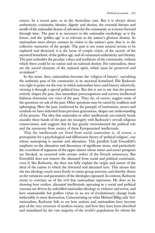 Political messianism 115
course, be a recent past, as in the Australian case. But it is always about
authenticity, continuity, identity, dignity and destiny, the essential themes and
motifs of the nationalist drama of salvation for the community as it moves forward
through time. The past is as necessary to the nationalist mythology as is the
future, and the ‘golden age’ is as relevant as the nation’s glorious destiny. So
nationalism must always connect its vision to the nation’s past, that is, to the
collective memories of the people. The past is not some neutral terrain to be
explored and dissected; it is the locus of exempla virtutis, of the sacred, of the
ancestral homeland, of the golden age, and of communal authenticity and identity.
The past embodies the peculiar values and traditions of the community, without
which there could be no nation and no national destiny. For nationalism, these
are the sacred elements of the national spirit, which must be preserved and
revitalised.15
In this sense, then, nationalism becomes the ‘religion of history’, sacralising
the authentic past of the community in its ancestral homeland. Elie Kedourie
was right to point out the way in which nationalists have used history selectively,
viewing it through a special political lens. But this is not to say that the present
entirely shapes the past, that immediate preoccupations and current intellectual
fashions determine our view of the past. They do, of course, suggest some of
the questions we ask of the past. Other questions may be raised by tradition and
upbringing. Here the past, reinforced by the panoply of institutions, mores and
symbols we have inherited from previous generations, shapes our understanding
of the present. The idea that nationalist or other intellectuals can entirely break
asunder these bands of the past sits strangely with Kedourie’s overall religious
conservatism, and suggests that he has greatly overestimated the political role
and the autonomy from society of these Europeanised intellectuals.
That the intellectuals are freed from social constraints is, of course, a
prerequisite for a psychological and diffusionist theory of ‘political religion’, one
whose mainspring is anomie and alienation. This parallels Liah Greenfeld’s
emphasis on the alienation and discontent of significant strata, and particularly
the ressentiment of segments of the upper classes whose status and career prospects
are blocked, as occurred with certain orders of the French aristocracy. But
Greenfeld does not remove the alienated from social and political constraints,
even if, like Kedourie, she does not fully explain the origin and nature of the
ideal of the nation to which the thwarted and alienated turn. This means that
she ties ideology much more firmly to status group interests, and thereby shows
us the variations and parameters of the ideologies espoused. In contrast, Kedourie
wants to convince us of the evil that nationalism represents. He does so by
showing how restless, alienated intellectuals operating in a social and political
vacuum are driven by unbridled nationalist ideology to violence and terror, and
how unattainable but godless virtue in an era of revolutionary change leads
ineluctably to mass destruction. Concentrating on what Michael Billig calls ‘hot’
nationalism, Kedourie fails to see how nations and nationalism have become
part of the very structure of modern society, and how they have been absorbed
and assimilated by the vast majority of the world’s populations for whom the
 