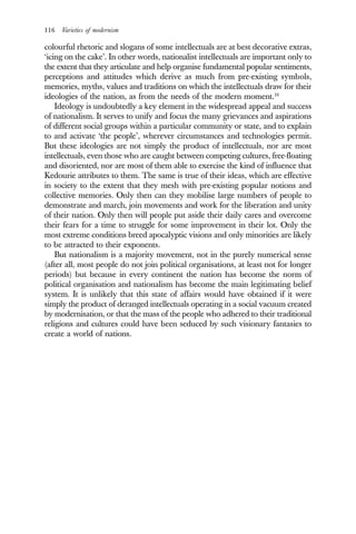 116 Varieties of modernism
colourful rhetoric and slogans of some intellectuals are at best decorative extras,
‘icing on the cake’. In other words, nationalist intellectuals are important only to
the extent that they articulate and help organise fundamental popular sentiments,
perceptions and attitudes which derive as much from pre-existing symbols,
memories, myths, values and traditions on which the intellectuals draw for their
ideologies of the nation, as from the needs of the modern moment.16
Ideology is undoubtedly a key element in the widespread appeal and success
of nationalism. It serves to unify and focus the many grievances and aspirations
of different social groups within a particular community or state, and to explain
to and activate ‘the people’, wherever circumstances and technologies permit.
But these ideologies are not simply the product of intellectuals, nor are most
intellectuals, even those who are caught between competing cultures, free-floating
and disoriented, nor are most of them able to exercise the kind of influence that
Kedourie attributes to them. The same is true of their ideas, which are effective
in society to the extent that they mesh with pre-existing popular notions and
collective memories. Only then can they mobilise large numbers of people to
demonstrate and march, join movements and work for the liberation and unity
of their nation. Only then will people put aside their daily cares and overcome
their fears for a time to struggle for some improvement in their lot. Only the
most extreme conditions breed apocalyptic visions and only minorities are likely
to be attracted to their exponents.
But nationalism is a majority movement, not in the purely numerical sense
(after all, most people do not join political organisations, at least not for longer
periods) but because in every continent the nation has become the norm of
political organisation and nationalism has become the main legitimating belief
system. It is unlikely that this state of affairs would have obtained if it were
simply the product of deranged intellectuals operating in a social vacuum created
by modernisation, or that the mass of the people who adhered to their traditional
religions and cultures could have been seduced by such visionary fantasies to
create a world of nations.
 