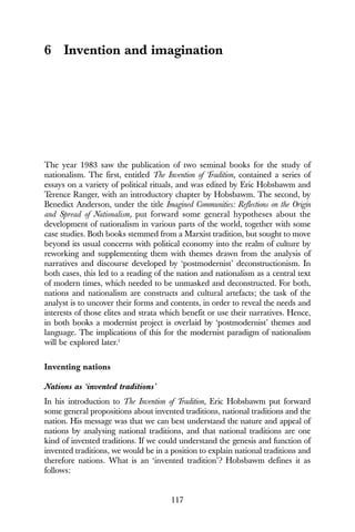 117
6 Invention and imagination
The year 1983 saw the publication of two seminal books for the study of
nationalism. The first, entitled The Invention of Tradition, contained a series of
essays on a variety of political rituals, and was edited by Eric Hobsbawm and
Terence Ranger, with an introductory chapter by Hobsbawm. The second, by
Benedict Anderson, under the title Imagined Communities: Reflections on the Origin
and Spread of Nationalism, put forward some general hypotheses about the
development of nationalism in various parts of the world, together with some
case studies. Both books stemmed from a Marxist tradition, but sought to move
beyond its usual concerns with political economy into the realm of culture by
reworking and supplementing them with themes drawn from the analysis of
narratives and discourse developed by ‘postmodernist’ deconstructionism. In
both cases, this led to a reading of the nation and nationalism as a central text
of modern times, which needed to be unmasked and deconstructed. For both,
nations and nationalism are constructs and cultural artefacts; the task of the
analyst is to uncover their forms and contents, in order to reveal the needs and
interests of those elites and strata which benefit or use their narratives. Hence,
in both books a modernist project is overlaid by ‘postmodernist’ themes and
language. The implications of this for the modernist paradigm of nationalism
will be explored later.1
Inventing nations
Nations as ‘invented traditions’
In his introduction to The Invention of Tradition, Eric Hobsbawm put forward
some general propositions about invented traditions, national traditions and the
nation. His message was that we can best understand the nature and appeal of
nations by analysing national traditions, and that national traditions are one
kind of invented traditions. If we could understand the genesis and function of
invented traditions, we would be in a position to explain national traditions and
therefore nations. What is an ‘invented tradition’? Hobsbawm defines it as
follows:
 