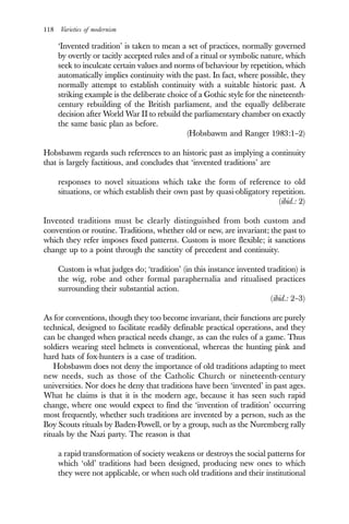 118 Varieties of modernism
‘Invented tradition’ is taken to mean a set of practices, normally governed
by overtly or tacitly accepted rules and of a ritual or symbolic nature, which
seek to inculcate certain values and norms of behaviour by repetition, which
automatically implies continuity with the past. In fact, where possible, they
normally attempt to establish continuity with a suitable historic past. A
striking example is the deliberate choice of a Gothic style for the nineteenth-
century rebuilding of the British parliament, and the equally deliberate
decision after World War II to rebuild the parliamentary chamber on exactly
the same basic plan as before.
(Hobsbawm and Ranger 1983:1–2)
Hobsbawm regards such references to an historic past as implying a continuity
that is largely factitious, and concludes that ‘invented traditions’ are
responses to novel situations which take the form of reference to old
situations, or which establish their own past by quasi-obligatory repetition.
(ibid.: 2)
Invented traditions must be clearly distinguished from both custom and
convention or routine. Traditions, whether old or new, are invariant; the past to
which they refer imposes fixed patterns. Custom is more flexible; it sanctions
change up to a point through the sanctity of precedent and continuity.
Custom is what judges do; ‘tradition’ (in this instance invented tradition) is
the wig, robe and other formal paraphernalia and ritualised practices
surrounding their substantial action.
(ibid.: 2–3)
As for conventions, though they too become invariant, their functions are purely
technical, designed to facilitate readily definable practical operations, and they
can be changed when practical needs change, as can the rules of a game. Thus
soldiers wearing steel helmets is conventional, whereas the hunting pink and
hard hats of fox-hunters is a case of tradition.
Hobsbawm does not deny the importance of old traditions adapting to meet
new needs, such as those of the Catholic Church or nineteenth-century
universities. Nor does he deny that traditions have been ‘invented’ in past ages.
What he claims is that it is the modern age, because it has seen such rapid
change, where one would expect to find the ‘invention of tradition’ occurring
most frequently, whether such traditions are invented by a person, such as the
Boy Scouts rituals by Baden-Powell, or by a group, such as the Nuremberg rally
rituals by the Nazi party. The reason is that
a rapid transformation of society weakens or destroys the social patterns for
which ‘old’ traditions had been designed, producing new ones to which
they were not applicable, or when such old traditions and their institutional
 