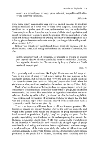 Invention and imagination 119
carriers and promulgators no longer prove sufficiently adaptable and flexible,
or are otherwise eliminated.
(ibid.: 4–5)
Now every society accumulates large stores of ancient materials to construct
invented traditions of a novel type for quite novel purposes. Sometimes new
traditions can be grafted onto old ones, and sometimes they can be devised by
‘borrowing from the well-supplied warehouses of official ritual, symbolism and
moral exhortation’; Hobsbawm gives the example of Swiss nationalism which
extended, formalised and ritualised ‘existing customary traditional practices’ like
folksong, physical contests and marksmanship, combining religious with patriotic
elements (ibid.: 6–7).2
Not only did entirely new symbols and devices come into existence with the
rise of national states, such as flags and anthems and emblems of the nation, but
also
historic continuity had to be invented, for example by creating an ancient
past beyond effective historical continuity, either by semi-fiction (Boadicea,
Vercingetorix, Arminius the Cheruscan) or by forgery (Ossian, the Czech
medieval manuscripts).
(ibid.: 7)
Even genuinely ancient traditions, like English Christmas carol folksongs are
‘new’ in the sense of being revived in new settings for new purposes in the
nineteenth century. But movements that revive the past and invent traditions
‘can never develop or even preserve a living past’; on the other hand, ‘where the
old ways are alive, traditions need neither be revived nor invented’ (ibid.: 7–8).
Modern ‘invented traditions’ belong to three overlapping types. The first type
establishes or symbolises social cohesion or membership of groups, real or artificial
communities; the second kind establishes or legitimises institutions, status or
relations of authority; while a third type aims to socialise, by inculcating beliefs,
value systems and conventions of behaviour. Hobsbawm claims that the first
was the dominant type; other functions flowed from identification with a
‘community’ and its institutions (ibid.: 9).
There is an important difference between old and invented practices. The
former are specific and strongly binding, whereas the latter are unspecific and
vague in the content of the values and obligations of group membership they
inculcate—such as ‘patriotism’, ‘loyalty’, ‘duty’ and ‘playing the game’. But the
practices symbolising these ideals are specific and compulsory, for example, the
flag ritual in American schools (ibid.: 10–11). For Hobsbawm, the crucial element
is the invention of emotionally and symbolically charged signs of group
membership, such as flags and anthems. Even though invented traditions occupy
a much smaller part of the social space left by the decline of old traditions and
customs, especially in the private domain, these neo-traditional practices remain
prominent in the public life of citizens, including mass schooling and the
 