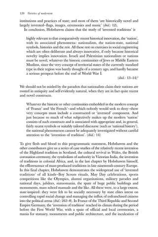 120 Varieties of modernism
institutions and practices of state; and most of them ‘are historically novel and
largely invented—flags, images, ceremonies and music’ (ibid.: 12).
In conclusion, Hobsbawm claims that the study of ‘invented traditions’ is
highly relevant to that comparatively recent historical innovation, the ‘nation’,
with its associated phenomena: nationalism, the nation-state, national
symbols, histories and the rest. All these rest on exercises in social engineering
which are often deliberate and always innovative, if only because historical
novelty implies innovation. Israeli and Palestinian nationalism or nations
must be novel, whatever the historic continuities of Jews or Middle Eastern
Muslims, since the very concept of territorial states of the currently standard
type in their region was barely thought of a century ago, and hardly became
a serious prospect before the end of World War I.
(ibid.: 13–14)3
We should not be misled by the paradox that nationalists claim their nations are
rooted in antiquity and self-evidently natural, when they are in fact quite recent
and novel constructs.
Whatever the historic or other continuities embedded in the modern concept
of ‘France’ and ‘the French’—and which nobody would seek to deny—these
very concepts must include a constructed or ‘invented’ component. And
just because so much of what subjectively makes up the modern ‘nation’
consists of such constructs and is associated with appropriate and, in general,
fairly recent symbols or suitably tailored discourse (such as ‘national history’),
the national phenomenon cannot be adequately investigated without careful
attention to the ‘invention of tradition’. (ibid.: 14)
To give flesh and blood to this programmatic statement, Hobsbawm and the
other contributors give us a series of case-studies of the relatively recent invention
of the Highland tradition in Scotland, the cultural revival in Wales, the British
coronation ceremony, the symbolism of authority in Victorian India, the invention
of traditions in colonial Africa, and, in the last chapter by Hobsbawm himself,
the efflorescence of mass-produced traditions in late nineteenth-century Europe.
In this final chapter, Hobsbawm demonstrates the widespread use of ‘invented
traditions’ of all kinds—Boy Scouts rituals, May Day celebrations, sports
competitions like the Olympics, alumni organisations, military parades and
national days, jubilees, statuomania, the spate of huge public buildings and
monuments, mass school manuals and the like. All these were, to a large extent,
state-inspired: they were felt to be socially necessary by state elites intent on
controlling rapid social change and managing the influx of enfranchised citizens
into the political arena (ibid.: 263–8). In France of the Third Republic and Second
Empire Germany, the ‘invention of tradition’ reached its climax during the period
before the First World War, with a spate of official and local ceremonies, a
mania for statuary, monuments and public architecture, and the inculcation of
 