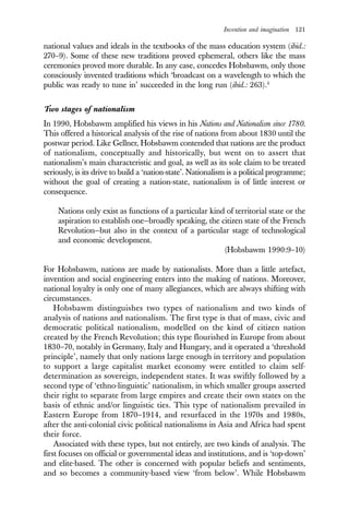 Invention and imagination 121
national values and ideals in the textbooks of the mass education system (ibid.:
270–9). Some of these new traditions proved ephemeral, others like the mass
ceremonies proved more durable. In any case, concedes Hobsbawm, only those
consciously invented traditions which ‘broadcast on a wavelength to which the
public was ready to tune in’ succeeded in the long run (ibid.: 263).4
Two stages of nationalism
In 1990, Hobsbawm amplified his views in his Nations and Nationalism since 1780.
This offered a historical analysis of the rise of nations from about 1830 until the
postwar period. Like Gellner, Hobsbawm contended that nations are the product
of nationalism, conceptually and historically, but went on to assert that
nationalism’s main characteristic and goal, as well as its sole claim to be treated
seriously, is its drive to build a ‘nation-state’. Nationalism is a political programme;
without the goal of creating a nation-state, nationalism is of little interest or
consequence.
Nations only exist as functions of a particular kind of territorial state or the
aspiration to establish one—broadly speaking, the citizen state of the French
Revolution—but also in the context of a particular stage of technological
and economic development.
(Hobsbawm 1990:9–10)
For Hobsbawm, nations are made by nationalists. More than a little artefact,
invention and social engineering enters into the making of nations. Moreover,
national loyalty is only one of many allegiances, which are always shifting with
circumstances.
Hobsbawm distinguishes two types of nationalism and two kinds of
analysis of nations and nationalism. The first type is that of mass, civic and
democratic political nationalism, modelled on the kind of citizen nation
created by the French Revolution; this type flourished in Europe from about
1830–70, notably in Germany, Italy and Hungary, and it operated a ‘threshold
principle’, namely that only nations large enough in territory and population
to support a large capitalist market economy were entitled to claim self-
determination as sovereign, independent states. It was swiftly followed by a
second type of ‘ethno-linguistic’ nationalism, in which smaller groups asserted
their right to separate from large empires and create their own states on the
basis of ethnic and/or linguistic ties. This type of nationalism prevailed in
Eastern Europe from 1870–1914, and resurfaced in the 1970s and 1980s,
after the anti-colonial civic political nationalisms in Asia and Africa had spent
their force.
Associated with these types, but not entirely, are two kinds of analysis. The
first focuses on official or governmental ideas and institutions, and is ‘top-down’
and elite-based. The other is concerned with popular beliefs and sentiments,
and so becomes a community-based view ‘from below’. While Hobsbawm
 