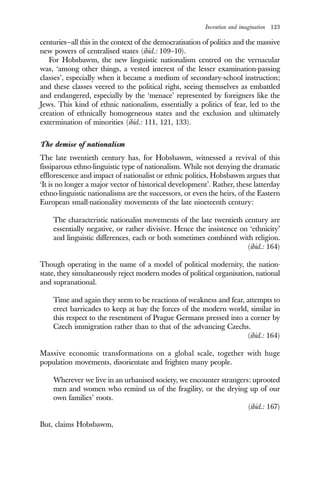 Invention and imagination 123
centuries—all this in the context of the democratisation of politics and the massive
new powers of centralised states (ibid.: 109–10).
For Hobsbawm, the new linguistic nationalism centred on the vernacular
was, ‘among other things, a vested interest of the lesser examination-passing
classes’, especially when it became a medium of secondary-school instruction;
and these classes veered to the political right, seeing themselves as embattled
and endangered, especially by the ‘menace’ represented by foreigners like the
Jews. This kind of ethnic nationalism, essentially a politics of fear, led to the
creation of ethnically homogeneous states and the exclusion and ultimately
extermination of minorities (ibid.: 111, 121, 133).
The demise of nationalism
The late twentieth century has, for Hobsbawm, witnessed a revival of this
fissiparous ethno-linguistic type of nationalism. While not denying the dramatic
efflorescence and impact of nationalist or ethnic politics, Hobsbawm argues that
‘It is no longer a major vector of historical development’. Rather, these latterday
ethno-linguistic nationalisms are the successors, or even the heirs, of the Eastern
European small-nationality movements of the late nineteenth century:
The characteristic nationalist movements of the late twentieth century are
essentially negative, or rather divisive. Hence the insistence on ‘ethnicity’
and linguistic differences, each or both sometimes combined with religion.
(ibid.: 164)
Though operating in the name of a model of political modernity, the nation-
state, they simultaneously reject modern modes of political organisation, national
and supranational.
Time and again they seem to be reactions of weakness and fear, attempts to
erect barricades to keep at bay the forces of the modern world, similar in
this respect to the resentment of Prague Germans pressed into a corner by
Czech immigration rather than to that of the advancing Czechs.
(ibid.: 164)
Massive economic transformations on a global scale, together with huge
population movements, disorientate and frighten many people.
Wherever we live in an urbanised society, we encounter strangers: uprooted
men and women who remind us of the fragility, or the drying up of our
own families’ roots.
(ibid.: 167)
But, claims Hobsbawm,
 
