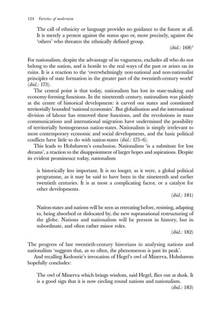 124 Varieties of modernism
The call of ethnicity or language provides no guidance to the future at all.
It is merely a protest against the status quo or, more precisely, against the
‘others’ who threaten the ethnically defined group.
(ibid.: 168)5
For nationalism, despite the advantage of its vagueness, excludes all who do not
belong to the nation, and is hostile to the real ways of the past or arises on its
ruins. It is a reaction to the ‘overwhelmingly non-national and non-nationalist
principles of state formation in the greater part of the twentieth-century world’
(ibid.: 173).
The central point is that today, nationalism has lost its state-making and
economy-forming functions. In the nineteenth century, nationalism was plainly
at the centre of historical development: it carved out states and constituted
territorially bounded ‘national economies’. But globalisation and the international
division of labour has removed these functions, and the revolutions in mass
communications and international migration have undermined the possibility
of territorially homogeneous nation-states. Nationalism is simply irrelevant to
most contemporary economic and social developments, and the basic political
conflicts have little to do with nation-states (ibid.: 175–6).
This leads to Hobsbawm’s conclusion. Nationalism ‘is a substitute for lost
dreams’, a reaction to the disappointment of larger hopes and aspirations. Despite
its evident prominence today, nationalism
is historically less important. It is no longer, as it were, a global political
programme, as it may be said to have been in the nineteenth and earlier
twentieth centuries. It is at most a complicating factor, or a catalyst for
other developments.
(ibid.: 181)
Nation-states and nations will be seen as retreating before, resisting, adapting
to, being absorbed or dislocated by, the new supranational restructuring of
the globe. Nations and nationalism will be present in history, but in
subordinate, and often rather minor roles.
(ibid.: 182)
The progress of late twentieth-century historians in analysing nations and
nationalism ‘suggests that, as so often, the phenomenon is past its peak’.
And recalling Kedourie’s invocation of Hegel’s owl of Minerva, Hobsbawm
hopefully concludes:
The owl of Minerva which brings wisdom, said Hegel, flies out at dusk. It
is a good sign that it is now circling round nations and nationalism.
(ibid.: 183)
 