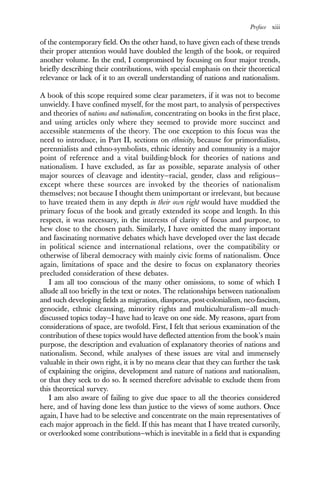 Preface xiii
of the contemporary field. On the other hand, to have given each of these trends
their proper attention would have doubled the length of the book, or required
another volume. In the end, I compromised by focusing on four major trends,
briefly describing their contributions, with special emphasis on their theoretical
relevance or lack of it to an overall understanding of nations and nationalism.
A book of this scope required some clear parameters, if it was not to become
unwieldy. I have confined myself, for the most part, to analysis of perspectives
and theories of nations and nationalism, concentrating on books in the first place,
and using articles only where they seemed to provide more succinct and
accessible statements of the theory. The one exception to this focus was the
need to introduce, in Part II, sections on ethnicity, because for primordialists,
perennialists and ethno-symbolists, ethnic identity and community is a major
point of reference and a vital building-block for theories of nations and
nationalism. I have excluded, as far as possible, separate analysis of other
major sources of cleavage and identity—racial, gender, class and religious—
except where these sources are invoked by the theories of nationalism
themselves; not because I thought them unimportant or irrelevant, but because
to have treated them in any depth in their own right would have muddied the
primary focus of the book and greatly extended its scope and length. In this
respect, it was necessary, in the interests of clarity of focus and purpose, to
hew close to the chosen path. Similarly, I have omitted the many important
and fascinating normative debates which have developed over the last decade
in political science and international relations, over the compatibility or
otherwise of liberal democracy with mainly civic forms of nationalism. Once
again, limitations of space and the desire to focus on explanatory theories
precluded consideration of these debates.
I am all too conscious of the many other omissions, to some of which I
allude all too briefly in the text or notes. The relationships between nationalism
and such developing fields as migration, diasporas, post-colonialism, neo-fascism,
genocide, ethnic cleansing, minority rights and multiculturalism—all much-
discussed topics today—I have had to leave on one side. My reasons, apart from
considerations of space, are twofold. First, I felt that serious examination of the
contribution of these topics would have deflected attention from the book’s main
purpose, the description and evaluation of explanatory theories of nations and
nationalism. Second, while analyses of these issues are vital and immensely
valuable in their own right, it is by no means clear that they can further the task
of explaining the origins, development and nature of nations and nationalism,
or that they seek to do so. It seemed therefore advisable to exclude them from
this theoretical survey.
I am also aware of failing to give due space to all the theories considered
here, and of having done less than justice to the views of some authors. Once
again, I have had to be selective and concentrate on the main representatives of
each major approach in the field. If this has meant that I have treated cursorily,
or overlooked some contributions—which is inevitable in a field that is expanding
 