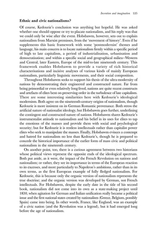 Invention and imagination 125
Ethnic and civic nationalisms?
Of course, Kedourie’s conclusion was anything but hopeful. He was asked
whether one should oppose or try to placate nationalism, and his reply was that
we could only be wise after the event. Hobsbawm, however, sets out to explain
nationalism from Marxist premisses, from the ‘movement of history’. Even if he
supplements this basic framework with some ‘postmodernist’ themes and
language, his main concern is to locate nationalism firmly within a specific period
of high to late capitalism, a period of industrialisation, urbanisation and
democratisation; and within a specific social and geographical milieu—Western
and Central, later Eastern, Europe of the mid-to-late nineteenth century. This
framework enables Hobsbawm to provide a variety of rich historical
characterisations and incisive analyses of various kinds of mainly European
nationalism, particularly linguistic movements, and their social composition.
Throughout Hobsbawm seeks to support his thesis of the ultra-modernity of
nations by demonstrating their engineered and constructed nature. Far from
being primordial or even relatively long-lived, nations are quite recent constructs
and artefacts of elites bent on preserving order in the turbulence of late capitalism.
There are some interesting similarities here with Kedourie’s ideological
modernism. Both agree on the nineteenth-century origins of nationalism, though
Kedourie is more insistent on its German Romantic provenance. Both stress the
artificial nature of nationalist ideology, but Hobsbawm goes further, underlining
the contingent and constructed nature of nations. Hobsbawm shares Kedourie’s
instrumentalist attitude to nationalism and his belief in its uses for elites to tap
the emotions of the masses and provide them with social and psychological
security; but for Kedourie it is restless intellectuals rather than capitalist power
elites who seek to manipulate the masses. Finally, Hobsbawm evinces a contempt
and hatred for nationalism no less than Kedourie’s, though he is prepared to
concede the historical importance of the earlier form of mass civic and political
nationalism in the nineteenth century.
On another point, too, there is a curious agreement between two historians
whose political views represent the opposite ends of the ideological spectrum.
Both put aside, as it were, the impact of the French Revolution on nations and
nationalism; or rather, they see its importance in terms of the European reaction
to its excesses, and more particularly to Napoleon’s ambitions, rather than in its
own terms, as the first European example of fully fledged nationalism. For
Kedourie, this is because only the organic version of nationalism represents the
true doctrine; and the organic version was developed by German, not French
intellectuals. For Hobsbawm, despite the early date in the title of his second
book, nationalism did not come into its own as a state-making project until
1830, when agitation for German and Italian unification really became a political
issue and the first national states created by nationalism (Greece, Belgium, possibly
Spain) came into being. In other words, France, like England, was an example
of a civic nation (and the Revolution was a legend), but it had emerged long
before the age of nationalism.
 
