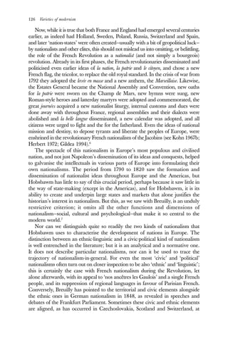 126 Varieties of modernism
Now, while it is true that both France and England had emerged several centuries
earlier, as indeed had Holland, Sweden, Poland, Russia, Switzerland and Spain,
and later ‘nation-states’ were often created—usually with a bit of geopolitical luck—
by nationalists and other elites, this should not mislead us into omitting, or belittling,
the role of the French Revolution as a nationalist (and not simply a bourgeois)
revolution. Already in its first phases, the French revolutionaries disseminated and
politicised even earlier ideas of la nation, la patrie and le citoyen, and chose a new
French flag, the tricolor, to replace the old royal standard. In the crisis of war from
1792 they adopted the levée en masse and a new anthem, the Marseillaise. Likewise,
the Estates General became the National Assembly and Convention, new oaths
for la patrie were sworn on the Champ de Mars, new hymns were sung, new
Roman-style heroes and latterday martyrs were adopted and commemorated, the
great journées acquired a new nationalist liturgy, internal customs and dues were
done away with throughout France, regional assemblies and their dialects were
abolished and la belle langue disseminated, a new calendar was adopted, and all
citizens were urged to fight and the for the fatherland. Even the ideas of national
mission and destiny, to depose tyrants and liberate the peoples of Europe, were
enshrined in the revolutionary French nationalism of the Jacobins (see Kohn 1967b;
Herbert 1972; Gildea 1994).6
The spectacle of this nationalism in Europe’s most populous and civilised
nation, and not just Napoleon’s dissemination of its ideas and conquests, helped
to galvanise the intellectuals in various parts of Europe into formulating their
own nationalisms. The period from 1790 to 1820 saw the formation and
dissemination of nationalist ideas throughout Europe and the Americas, but
Hobsbawm has little to say of this crucial period, perhaps because it saw little in
the way of state-making (except in the Americas), and for Hobsbawm, it is its
ability to create and underpin large states and markets that alone justifies the
historian’s interest in nationalism. But this, as we saw with Breuilly, is an unduly
restrictive criterion; it omits all the other functions and dimensions of
nationalism—social, cultural and psychological—that make it so central to the
modern world.7
Nor can we distinguish quite so readily the two kinds of nationalism that
Hobsbawm uses to characterise the development of nations in Europe. The
distinction between an ethnic-linguistic and a civic-political kind of nationalism
is well entrenched in the literature; but it is an analytical and a normative one.
It does not describe particular nationalisms, nor can it be used to trace the
trajectory of nationalism-in-general. For even the most ‘civic’ and ‘political’
nationalisms often turn out on closer inspection to be also ‘ethnic’ and ‘linguistic’;
this is certainly the case with French nationalism during the Revolution, let
alone afterwards, with its appeal to ‘nos ancêtres les Gaulois’ and a single French
people, and its suppression of regional languages in favour of Parisian French.
Conversely, Breuilly has pointed to the territorial and civic elements alongside
the ethnic ones in German nationalism in 1848, as revealed in speeches and
debates of the Frankfurt Parliament. Sometimes these civic and ethnic elements
are aligned, as has occurred in Czechoslovakia, Scotland and Switzerland, at
 