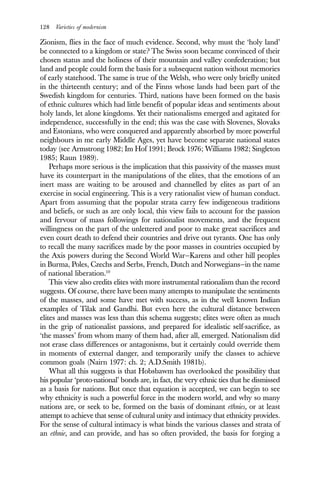 128 Varieties of modernism
Zionism, flies in the face of much evidence. Second, why must the ‘holy land’
be connected to a kingdom or state? The Swiss soon became convinced of their
chosen status and the holiness of their mountain and valley confederation; but
land and people could form the basis for a subsequent nation without memories
of early statehood. The same is true of the Welsh, who were only briefly united
in the thirteenth century; and of the Finns whose lands had been part of the
Swedish kingdom for centuries. Third, nations have been formed on the basis
of ethnic cultures which had little benefit of popular ideas and sentiments about
holy lands, let alone kingdoms. Yet their nationalisms emerged and agitated for
independence, successfully in the end; this was the case with Slovenes, Slovaks
and Estonians, who were conquered and apparently absorbed by more powerful
neighbours in me early Middle Ages, yet have become separate national states
today (see Armstrong 1982; Im Hof 1991; Brock 1976; Williams 1982; Singleton
1985; Raun 1989).
Perhaps more serious is the implication that this passivity of the masses must
have its counterpart in the manipulations of the elites, that the emotions of an
inert mass are waiting to be aroused and channelled by elites as part of an
exercise in social engineering. This is a very rationalist view of human conduct.
Apart from assuming that the popular strata carry few indigeneous traditions
and beliefs, or such as are only local, this view fails to account for the passion
and fervour of mass followings for nationalist movements, and the frequent
willingness on the part of the unlettered and poor to make great sacrifices and
even court death to defend their countries and drive out tyrants. One has only
to recall the many sacrifices made by the poor masses in countries occupied by
the Axis powers during the Second World War—Karens and other hill peoples
in Burma, Poles, Czechs and Serbs, French, Dutch and Norwegians—in the name
of national liberation.10
This view also credits elites with more instrumental rationalism than the record
suggests. Of course, there have been many attempts to manipulate the sentiments
of the masses, and some have met with success, as in the well known Indian
examples of Tilak and Gandhi. But even here the cultural distance between
elites and masses was less than this schema suggests; elites were often as much
in the grip of nationalist passions, and prepared for idealistic self-sacrifice, as
‘the masses’ from whom many of them had, after all, emerged. Nationalism did
not erase class differences or antagonisms, but it certainly could override them
in moments of external danger, and temporarily unify the classes to achieve
common goals (Nairn 1977: ch. 2; A.D.Smith 1981b).
What all this suggests is that Hobsbawm has overlooked the possibility that
his popular ‘proto-national’ bonds are, in fact, the very ethnic ties that he dismissed
as a basis for nations. But once that equation is accepted, we can begin to see
why ethnicity is such a powerful force in the modern world, and why so many
nations are, or seek to be, formed on the basis of dominant ethnies, or at least
attempt to achieve that sense of cultural unity and intimacy that ethnicity provides.
For the sense of cultural intimacy is what binds the various classes and strata of
an ethnie, and can provide, and has so often provided, the basis for forging a
 