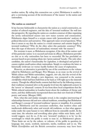 Invention and imagination 129
modem nation. By ruling this connection out a priori, Hobsbawm is unable to
give a convincing account of the involvement of ‘the masses’ in the nation and
nationalism.
The nation as construct?
It has become fashionable to characterise the nation as a social construction, an
artefact of cultural engineers, and the idea of ‘invented traditions’ fits well into
this perspective. By regarding the nation as a modern construct of elites organising
the newly enfranchised masses into new status systems and communities,
Hobsbawm aligns himself to a certain extent with ‘postmodernist’ analyses of
political discourses and narratives. This approach raises several questions. What
does it mean to say that the nation is a social construct and consists largely of
invented traditions? Why do the elites select this particular construct? Why
does this type of discourse (of nationalism) resonate with ‘the masses’?
For resonate it must, as Hobsbawm recognises, if the idea of the nation—and
of this particular nation—is to succeed and retain its efficacy. Hobsbawm provides
no clue as to why nationalism has been so successful. He has precluded an
account based on pre-existing ethnic ties (‘proto-national’ bonds). The only other
candidate, the nation’s functionality for capitalism, is ideological and partial—it
cannot explain small-nation ethnic nationalism. Simply to condemn the latter as
historically irrelevant (or worse) hardly furthers the cause of explanation.
However, an alternative is provided by one of the contributors to the volume
edited by Hobsbawm and Ranger. Prys Morgan, in an essay on the revival of
Welsh culture and Welsh nationalism, suggests, inter alia, that the revival of the
Eisteddfod from 1789, though a new departure, was connected to the ancient
eisteddfoddau which had been held from as far back as 1176 right up to the sixteenth
century. Though the official bardic contests had died out by the following century,
their traditions remained alive at the popular level into the eighteenth century in
the ‘tavern’ or ‘almanack’ contests. It was from these local competitions that the
Welsh cultural nationalists in London learnt about the traditions of rhyme and
metre, and they deliberately incorporated them into their new festivals of Welsh
poetry and music (Morgan 1983).
Now, what this and similar examples reveal, is the complex interweaving of
relationships between old and new cultural traditions, something that Hobsbawm
and Ranger’s concept of ‘invented traditions’ ignores or simplifies. It is certainly
true, as Hobsbawm and his associates underline, that modern elites and
intellectuals deliberately select and rework old traditions, so that what appears
today under the same banner is very different from its ostensible model. At the
same time, the selection and reworking takes place within strict limits, and, I
would suggest, must do so, if the new ‘invented’ tradition is to be ‘on the
wavelength to which the public is ready to tune in’, in Hobsbawm’s phrase.
These limits are set by the culture, or cultures, of the public in question—its
language, law, music, symbols, memories, myths, traditions and so on. The
Welsh Eisteddfoddau and the British coronation ceremony may have been
 