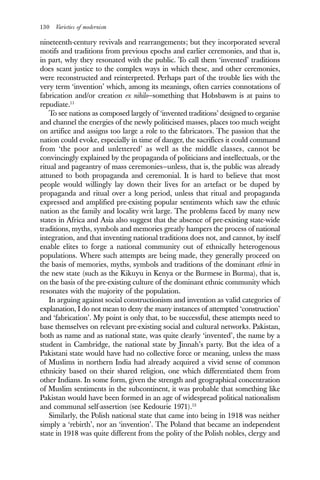 130 Varieties of modernism
nineteenth-century revivals and rearrangements; but they incorporated several
motifs and traditions from previous epochs and earlier ceremonies, and that is,
in part, why they resonated with the public. To call them ‘invented’ traditions
does scant justice to the complex ways in which these, and other ceremonies,
were reconstructed and reinterpreted. Perhaps part of the trouble lies with the
very term ‘invention’ which, among its meanings, often carries connotations of
fabrication and/or creation ex nihilo—something that Hobsbawm is at pains to
repudiate.11
To see nations as composed largely of ‘invented traditions’ designed to organise
and channel the energies of the newly politicised masses, places too much weight
on artifice and assigns too large a role to the fabricators. The passion that the
nation could evoke, especially in time of danger, the sacrifices it could command
from ‘the poor and unlettered’ as well as the middle classes, cannot be
convincingly explained by the propaganda of politicians and intellectuals, or the
ritual and pageantry of mass ceremonies—unless, that is, the public was already
attuned to both propaganda and ceremonial. It is hard to believe that most
people would willingly lay down their lives for an artefact or be duped by
propaganda and ritual over a long period, unless that ritual and propaganda
expressed and amplified pre-existing popular sentiments which saw the ethnic
nation as the family and locality writ large. The problems faced by many new
states in Africa and Asia also suggest that the absence of pre-existing state-wide
traditions, myths, symbols and memories greatly hampers the process of national
integration, and that inventing national traditions does not, and cannot, by itself
enable elites to forge a national community out of ethnically heterogenous
populations. Where such attempts are being made, they generally proceed on
the basis of memories, myths, symbols and traditions of the dominant ethnie in
the new state (such as the Kikuyu in Kenya or the Burmese in Burma), that is,
on the basis of the pre-existing culture of the dominant ethnic community which
resonates with the majority of the population.
In arguing against social constructionism and invention as valid categories of
explanation, I do not mean to deny the many instances of attempted ‘construction’
and ‘fabrication’. My point is only that, to be successful, these attempts need to
base themselves on relevant pre-existing social and cultural networks. Pakistan,
both as name and as national state, was quite clearly ‘invented’, the name by a
student in Cambridge, the national state by Jinnah’s party. But the idea of a
Pakistani state would have had no collective force or meaning, unless the mass
of Muslims in northern India had already acquired a vivid sense of common
ethnicity based on their shared religion, one which differentiated them from
other Indians. In some form, given the strength and geographical concentration
of Muslim sentiments in the subcontinent, it was probable that something like
Pakistan would have been formed in an age of widespread political nationalism
and communal self-assertion (see Kedourie 1971).12
Similarly, the Polish national state that came into being in 1918 was neither
simply a ‘rebirth’, nor an ‘invention’. The Poland that became an independent
state in 1918 was quite different from the polity of the Polish nobles, clergy and
 