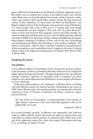 Invention and imagination 131
gentry which lost its independence in the Partitions of the late eighteenth century.
But neither was it an entirely new creation. It was linked in many ways with the
earlier Polish state, not least through the shared codes, rituals, memories, myths,
values and symbols which bound Poles together during the long nineteenth
century of their unfreedom. To some extent, the Poles met Hobsbawm’s (and
Hegel’s) political criterion. Like the Russians, they preserved a sense of themselves
as a chosen people with a state of their own in a Catholic land, even though
they subsequently lost their kingdom. They had, after all, taken Rousseau’s
advice to heart and preserved their language, customs and ethnic heritage. So,
what the intellectuals and elites had to do was to narrate Polish memories, symbols
and myths in Polish verse and music, thereby evoking and heightening the popular
ethno-religious sentiments of millions of Poles, and in this way reconstituting
and reinterpreting the Polish cultural heritage to meet modern conditions. The
element of ‘invention’, where it exists, is therefore confined to the political form
of that reconstitution, and is misleading when it is applied to the sense of cultural
identity which is the subject of reinterpretation (see Halecki 1955; Davies 1982;
cf. Knoll 1993).
Imagining the nation
Two fatalities
A very different solution to the problem of elite construction and mass response
in the formation of nations is provided by Benedict Anderson in his seminal and
highly influential Imagined Communities. Though springing from the same Marxist
heritage, Anderson’s approach to nationalism seeks to emphasise just those
subjective and cultural dimensions that Hobsbawm’s account largely subordinates
or treats reductively.
Anderson’s initial problem is the inadequacy of Marxist theory in dealing
with what Marxists termed ‘the national question’. Remarking on the recent (in
1983) and in Marxist terms, theoretically puzzling, wars between the self-styled
communist states of Vietnam, Cambodia and China, Anderson argues
persuasively that
the ‘end of the era of nationalism’, so long prophesied, is not remotely in
sight. Indeed, nation-ness is the most universally legitimate value in the
political life of our time.
(Anderson 1991:3)
It is to this persisting ‘anomaly’, as Marxists view nationalism, that Anderson
wishes to address himself; and for this reason, he prefers to regard nations and
nationalism as modern cultural artefacts of a particular kind, which arose at the
end of the eighteenth century. But, rather than regard ‘Nationalism-with-a-big-
N’ as an ideology, he thinks it would
 