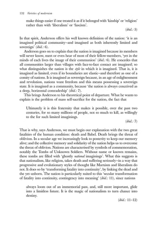 132 Varieties of modernism
make things easier if one treated it as if it belonged with ‘kinship’ or ‘religion’
rather than with ‘liberalism’ or ‘fascism’.
(ibid.: 5)
In that spirit, Anderson offers his well known definition of the nation: ‘it is an
imagined political community—and imagined as both inherently limited and
sovereign’ (ibid.: 6).
Anderson goes on to explain that the nation is imagined because its members
will never know, meet or even hear of most of their fellow-members, ‘yet in the
minds of each lives the image of their communion’ (ibid.: 6). He concedes that
all communities larger than villages with face-to-face contact are imagined; so
what distinguishes the nation is the style in which it is imagined. That is, it is
imagined as limited, even if its boundaries are elastic—and therefore as one of a
comity of nations. It is imagined as sovereign because, in an age of enlightenment
and revolution, nations want freedom and this means possessing a sovereign
state. It is imagined as a community, because ‘the nation is always conceived as
a deep, horizontal comradeship’ (ibid.: 7).
This brings Anderson to his theoretical point of departure. What he wants to
explain is the problem of mass self-sacrifice for the nation, the fact that
Ultimately it is this fraternity that makes it possible, over the past two
centuries, for so many millions of people, not so much to kill, as willingly
to the for such limited imaginings.
(ibid.: 7)
That is why, says Anderson, we must begin our explanation with the two great
fatalities of the human condition: death and Babel. Death brings the threat of
oblivion. In a secular age we increasingly look to posterity to keep our memory
alive; and the collective memory and solidarity of the nation helps us to overcome
the threat of oblivion. Nations are characterised by symbols of commemoration,
notably the Tombs of Unknown Soldiers. Without name or known remains,
these tombs are filled with ‘ghostly national imaginings’. What this suggests is
that nationalism, like religion, takes death and suffering seriously—in a way that
progressive and evolutionary styles of thought like Marxism and liberalism do
not. It does so by ‘transforming fatality into continuity’, by linking the dead and
the yet unborn. The nation is particularly suited to this ‘secular transformation
of fatality into continuity, contingency into meaning’ (ibid.: 11), since nations
always loom out of an immemorial past, and, still more important, glide
into a limitless future. It is the magic of nationalism to turn chance into
destiny.
(ibid.: 11–12)
 