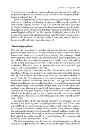 Invention and imagination 133
That is why we can really only understand nationalism by aligning it ‘with the
large cultural systems that preceded it, out of which—as well as against which—
it came into being’ (ibid.: 12).
There is another fatality without which nations and nationalism cannot be
understood: Babel, or the diversity of languages. This general condition of
‘irremediable linguistic diversity’ is not to be confused with some nationalist
ideologies’ insistence on the primordial fatality of particular languages. ‘Particular
languages can the or be wiped out, but there was and is no possibility of man’s
general linguistic unification’. Yet, like mortality, this linguistic diversity had little
political importance ‘until capitalism and print created monoglot reading publics’.
Only then did the nation, as an imagined political community, come to dominate
human thought and social organisation (ibid.: 43).
Historical preconditions
How did this come about? If mortality and linguistic pluralism constitute the
great underlying fatalities of a diverse humanity in search of posterity, ‘three
fundamental cultural conceptions, all of great antiquity’, had to undergo radical
transformations before nations and nationalism could have any plausibility. In
fact, all three ‘lost their axiomatic grip on men’s minds’ in the early modern
epoch, thereby providing the necessary conditions for the rise of nations and
nationalism. They were: sacred script communities, sacred monarchical high
centres, and cosmological time (ibid.: 36).
The great religious communities of Islam, Christendom and the Middle
Kingdom of China saw themselves as overarching and ‘cosmically central,
through the medium of a sacred language linked to a superterrestrial order of
power’ (ibid.: 13). The ideograms of their sacred languages were treated as
emanations of reality, not arbitrary signs; Church Latin, Qur’anic Arabic and
Examination Chinese were truth-languages bent on assimilating everyone, and
their expert adepts, who mediated between them and the vernacular, also
mediated between heaven and earth. For all that, the power and ‘unselfconscious
coherence’ of these ‘great religiously imagined communities’ waned in the late
Middle Ages, largely through European explorations of the non-European world
and the gradual demotion of the sacred language itself in the sixteenth century
(ibid.: 16–19).
The second kind of universal cultural conception was monarchy and the
dynastic realm, which organised everything around a high centre. These realms
expanded both through warfare and sexual politics, which linked them together
in a complex political web. But from the seventeenth century, at least in Europe,
the ‘automatic legitimacy of sacral monarchy’ gradually declined, notably after
the French Revolution. For, though by 1914 most states remained dynastic, they
had replaced the earlier principle of dynastic legitimacy by a national and
ultimately popular principle (ibid.: 19–22).
The final and perhaps most fundamental cultural conception to undergo
change was the pre-modern idea of time. In pre-modern ages, men and women
 