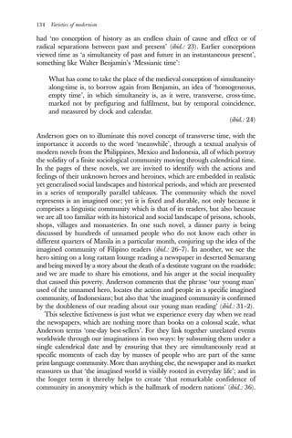134 Varieties of modernism
had ‘no conception of history as an endless chain of cause and effect or of
radical separations between past and present’ (ibid.: 23). Earlier conceptions
viewed time as ‘a simultaneity of past and future in an instantaneous present’,
something like Walter Benjamin’s ‘Messianic time’:
What has come to take the place of the medieval conception of simultaneity-
along-time is, to borrow again from Benjamin, an idea of ‘homogeneous,
empty time’, in which simultaneity is, as it were, transverse, cross-time,
marked not by prefiguring and fulfilment, but by temporal coincidence,
and measured by clock and calendar.
(ibid.: 24)
Anderson goes on to illuminate this novel concept of transverse time, with the
importance it accords to the word ‘meanwhile’, through a textual analysis of
modern novels from the Philippines, Mexico and Indonesia, all of which portray
the solidity of a finite sociological community moving through calendrical time.
In the pages of these novels, we are invited to identify with the actions and
feelings of their unknown heroes and heroines, which are embedded in realistic
yet generalised social landscapes and historical periods, and which are presented
in a series of temporally parallel tableaux. The community which the novel
represents is an imagined one; yet it is fixed and durable, not only because it
comprises a linguistic community which is that of its readers, but also because
we are all too familiar with its historical and social landscape of prisons, schools,
shops, villages and monasteries. In one such novel, a dinner party is being
discussed by hundreds of unnamed people who do not know each other in
different quarters of Manila in a particular month, conjuring up the idea of the
imagined community of Filipino readers (ibid.: 26–7). In another, we see the
hero sitting on a long rattam lounge reading a newspaper in deserted Semarang
and being moved by a story about the death of a destitute vagrant on the roadside;
and we are made to share his emotions, and his anger at the social inequality
that caused this poverty. Anderson comments that the phrase ‘our young man’
used of the unnamed hero, locates the action and people in a specific imagined
community, of Indonesians; but also that ‘the imagined community is confirmed
by the doubleness of our reading about our young man reading’ (ibid.: 31–2).
This selective fictiveness is just what we experience every day when we read
the newspapers, which are nothing more than books on a colossal scale, what
Anderson terms ‘one-day best-sellers’. For they link together unrelated events
worldwide through our imaginations in two ways: by subsuming them under a
single calendrical date and by ensuring that they are simultaneously read at
specific moments of each day by masses of people who are part of the same
print-language community. More than anything else, the newspaper and its market
reassures us that ‘the imagined world is visibly rooted in everyday life’; and in
the longer term it thereby helps to create ‘that remarkable confidence of
community in anonymity which is the hallmark of modern nations’ (ibid.: 36).
 