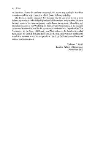 xiv Preface
so fast—then I hope the authors concerned will accept my apologies for these
omissions and for any errors, for which I take full responsibility.
The book is written primarily for students new to the field. I owe a great
debt to my students, who in both good and difficult times have worked with me
through many of the issues explored in this book, in our many absorbing and
fruitful discussions in our Workshop on Ethnicity and Nationalism, in the master’s
course on Nationalism and in the conferences and seminars organised by The
Association for the Study of Ethnicity and Nationalism at the London School of
Economics. To them I dedicate this book, in the hope that we may continue to
search for answers to the many questions raised by the fundamental issues of
nations and nationalism.
Anthony D.Smith
London School of Economics
November 1997
 