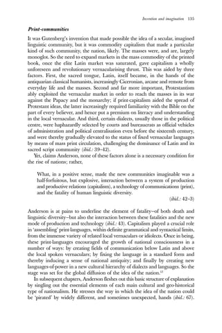 Invention and imagination 135
Print-communities
It was Gutenberg’s invention that made possible the idea of a secular, imagined
linguistic community, but it was commodity capitalism that made a particular
kind of such community, the nation, likely. The masses were, and are, largely
monoglot. So the need to expand markets in the mass commodity of the printed
book, once the elite Latin market was saturated, gave capitalism a wholly
unforeseen and revolutionary vernacularising thrust. This was aided by three
factors. First, the sacred tongue, Latin, itself became, in the hands of the
antiquarian classical humanists, increasingly Ciceronian, arcane and remote from
everyday life and the masses. Second and far more important, Protestantism
ably exploited the vernacular market in order to reach the masses in its war
against the Papacy and the monarchy; if print-capitalism aided the spread of
Protestant ideas, the latter increasingly required familiarity with the Bible on the
part of every believer, and hence put a premium on literacy and understanding
in the local vernacular. And third, certain dialects, usually those in the political
centre, were haphazardly selected by courts and bureaucrats as official vehicles
of administration and political centralisation even before the sixteenth century,
and were thereby gradually elevated to the status of fixed vernacular languages
by means of mass print circulation, challenging the dominance of Latin and its
sacred script community (ibid.: 39–42).
Yet, claims Anderson, none of these factors alone is a necessary condition for
the rise of nations; rather,
What, in a positive sense, made the new communities imaginable was a
half-forfuitous, but explosive, interaction between a system of production
and productive relations (capitalism), a technology of communications (print),
and the fatality of human linguistic diversity.
(ibid.: 42–3)
Anderson is at pains to underline the element of fatality—of both death and
linguistic diversity—but also the interaction between these fatalities and the new
mode of production and technology (ibid.: 43). Capitalism played a crucial role
in ‘assembling’ print-languages, within definite grammatical and syntactical limits,
from the immense variety of related local vernaculars or idiolects. Once in being,
these print-languages encouraged the growth of national consciousness in a
number of ways: by creating fields of communication below Latin and above
the local spoken vernaculars; by fixing the language in a standard form and
thereby inducing a sense of national antiquity; and finally by creating new
languages-of-power in a new cultural hierarchy of dialects and languages. So the
stage was set for the global diffusion of the idea of the nation.13
In subsequent chapters, Anderson fleshes out this basic structure of explanation
by singling out the essential elements of each main cultural and geo-historical
type of nationalism. He stresses the way in which the idea of the nation could
be ‘pirated’ by widely different, and sometimes unexpected, hands (ibid.: 67).
 