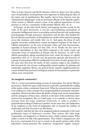 136 Varieties of modernism
Thus in Latin America and North America, which he claims were the earliest
cases of nationalism, creole printmen were important in delineating the ideas of
the nation and of republicanism. But equally vital in Latin America were the
‘administrative pilgrimages’ made by provincial officials of the Spanish empire,
whose circuits as officials created a sense of the political separateness of each
province as well as a community of like-minded officials (ibid.: ch. 4).
In Europe, on the other hand, history and language became crucial. In the
wake of the great discoveries, it was the mass-mobilising nationalisms of
vernacular intelligentsias intent on providing national histories and modernising
print-languages through grammars, dictionaries and the like, that kindled the
fires of national consciousness and furnished new models of the nation for pirating
across the continent, and outside (ibid.: ch. 5). And again, the threat of such
popular vernacular mobilisations created an imperial response in the form of
‘official nationalisms’ on the part of dynastic rulers and their bureaucracies,
especially in Eastern Europe and Asia (ibid.: ch. 6). Finally, the last wave of
‘colonial nationalisms’ in Asia and Africa responds to the earlier creole and
vernacular forms of nationalism in Europe and the Americas, as well as the
official nationalisms, taking something from each, under the impact of a global
imperialism (ibid.: ch. 7). In each case, the particular agencies and characters of
a group of nationalisms differed considerably from those of other groups, but at
the same time they bore the marks of their common origin in the conditions
that favoured the rise of mass reading-publics joined together by printing and
commodity capitalism. Hence, any general theory requires supplementation by
a more detailed historical and sociological analysis of circumstances in particular
culture areas and periods.
An imagined community?
This is a novel and path-breaking account of nationalism. For all his Marxist
provenance, Anderson’s great achievement is to provide a postmodernist reading
of the nation within a modernist framework. What has attracted most attention
is his striking use of the concepts of an imagined political community and print-
capitalism, whereas his ideas about the decline of large-scale sacred communities
and the emergence of linear time, which lie at the heart of his modernism, have
received less recognition. But, as I shall argue, it is a mistake to divorce these
concepts from the larger modernist framework, in order to produce a
postmodernist reading of Anderson’s position. At the same time, the implications
of his emphasis on the bond of imagination take us beyond the confines of
modernism and look forward to its dissolution.
It could be said that the idea of an imagined political community is the most
problematic aspect of Anderson’s account. That nations, like other large
communities, are imagined is, as Anderson notes, a fairly common notion. What
makes it novel is its link with representation. That which is imagined can, and
has to be, re-presented, if it is not to remain in the purely private realm of the
individual’s mental processes. For Anderson, ‘imagination’ implies ‘creation’
 