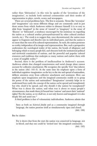 Invention and imagination 137
rather than ‘fabrication’; in this vein he speaks of the ‘inventions of the
imagination’, to include both national communities and their modes of
representation in plays, novels, scores and newspapers.
There are several problems here. The first is semantic. Terms like ‘invention’
and ‘imagination’ can mean different things and are commonly used in just
those senses from which Anderson wishes to distance himself: it is so easy to
slide from ‘imagined’ in the sense of ‘created’ to ‘imaginary’ in the sense of
‘illusory’ or ‘fabricated’, a tendency encouraged by his insistence on regarding
the nation as a cultural artefact portrayed/narrated by other cultural artefacts
(novels, etc.). The result is to suggest that, once deconstructed, the nation must
appear to fragment and dissolve into its individual parts, and that the nation is
no more than the sum of its cultural representations. As such, the nation possesses
no reality independent of its images and representations. But, such a perspective
undermines the sociological reality of the nation, the bonds of allegiance and
belonging which so many people feel, and obscures both the institutional political
and territorial constitution of nations, and the powerful and popular cultural
resources and traditions that underpin so many nations and endow them with
a sense of tangible reality.14
Second, there is the problem of intellectualism in Andersen’s account.
Anderson admits that changed consciousness and social change alone cannot
account for collective attachments. He recognises the specific ‘love’ that inheres
in the nation (ibid.: 141–3). At the same time his emphasis upon a form of
individual cognition—imagination—as the key to the rise and spread of nationalism,
deflects attention away from collective attachment and sentiment. How can
emphasis upon imagination and the imagined community enable us to grasp
the power of the nation and nationalism? ‘Imagination’ certainly helps us to
understand how easily the concept of the nation can be spread and transplanted;
but why should it be spread, and why should it (the nation) be transplanted?
What was it about the nation, and what was it about so many people’s
circumstances, that made them feel bound into ‘nations’ and assert their ‘national’
rights? For the nation, as we shall see, is not only known and imagined: it is also
deeply felt and acted out.15
A third problem is that of voluntaristic individualism. Anderson admits that
Seen as both an historical fatality and as a community imagined through
language, the nation presents itself as simultaneously open and closed.
(ibid.: 146)
But he claims:
For it shows that from the start the nation was conceived in language, not
in blood, and that one could be ‘invited into’ the imagined community.
(ibid.: 145)
 