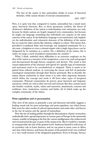 138 Varieties of modernism
The fact of the matter is that nationalism thinks in terms of historical
destinies, while racism dreams of eternal contaminations.
(ibid.: 149)16
Now, it is quite true that, compared to racism, nationalism has a much more
open, historical character. But, as these quotations confirm, the thrust of
Anderson’s definition of the nation is individualistic and voluntarist, not only
because he thinks nations are largely imagined civic communities, but because
he singles out language—something that individuals can, acquire—as the main
criterion of the nation. In his definition, language is not mentioned, only implied;
yet the individualistic and voluntarist character of his definition of the nation
has no room for other criteria like ethnicity, religion or colour. This means that,
provided it is political, finite and sovereign, any imagined community—be it a
city-state, a kingdom or even a colonial empire with a single lingua franca—can be
designated by its members as a nation. For a definition of the nation, this is
rather too large a trawl of political communities for comfort.17
What, I think, underlies these difficulties is an excessive emphasis on the
idea of the nation as a narrative of the imagination, a text to be read and grasped
and deconstructed through literary categories and devices. The result is that
causal explanations of the character and spread of a specific type of community
and movement tend to be overshadowed or relegated. There is much to be
gained from cultural analysis, in conveying the nature and feel of particular
sociological communities through their literary portrayals. But to describe the
nation almost exclusively in these terms is to miss other important elements
which define the concept and mark it off from other types of imagined
community. National communities do purvey great historical and linguistic
narratives, which are vital to their survival and renewal. But they contain much
else besides—symbols, myths, values and memories, attachments, customs and
traditions, laws, institutions, routines and habits—all of which make up the
complex community of the nation.
Print-capitalism and re-presentation
This view of the nation as primarily a text and discourse inevitably suggests a
leading causal role for print technology and print-capitalism, one which leaves
little room for other modes of cultural representation and omits other vital factors
in the rise of nations and the spread of nationalism.
Now the rise of reading publics through the dissemination of print vernaculars
undoubtedly had a special importance in various parts of Europe in the nineteenth
century, notably in bringing to the fore the various intelligentsias who rediscovered
and reconstructed the past or pasts of the nation-to-be. But it would be a mistake
to overgeneralise the role of the printed word. Anderson himself is well aware of
its secondary role in Latin America, and we can point to many cases in Africa
and Asia where literacy, and hence the power of the printed word, was confined
to a very small stratum of the designated population. Even in Europe, literacy
 