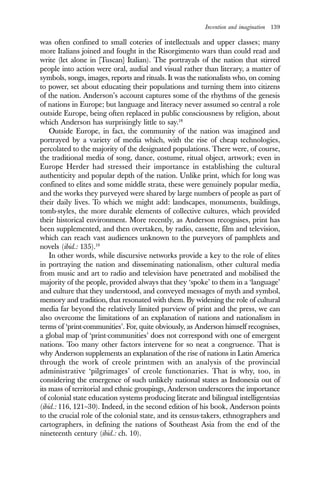 Invention and imagination 139
was often confined to small coteries of intellectuals and upper classes; many
more Italians joined and fought in the Risorgimento wars than could read and
write (let alone in [Tuscan] Italian). The portrayals of the nation that stirred
people into action were oral, audial and visual rather than literary, a matter of
symbols, songs, images, reports and rituals. It was the nationalists who, on coming
to power, set about educating their populations and turning them into citizens
of the nation. Anderson’s account captures some of the rhythms of the genesis
of nations in Europe; but language and literacy never assumed so central a role
outside Europe, being often replaced in public consciousness by religion, about
which Anderson has surprisingly little to say.18
Outside Europe, in fact, the community of the nation was imagined and
portrayed by a variety of media which, with the rise of cheap technologies,
percolated to the majority of the designated populations. There were, of course,
the traditional media of song, dance, costume, ritual object, artwork; even in
Europe Herder had stressed their importance in establishing the cultural
authenticity and popular depth of the nation. Unlike print, which for long was
confined to elites and some middle strata, these were genuinely popular media,
and the works they purveyed were shared by large numbers of people as part of
their daily lives. To which we might add: landscapes, monuments, buildings,
tomb-styles, the more durable elements of collective cultures, which provided
their historical environment. More recently, as Anderson recognises, print has
been supplemented, and then overtaken, by radio, cassette, film and television,
which can reach vast audiences unknown to the purveyors of pamphlets and
novels (ibid.: 135).19
In other words, while discursive networks provide a key to the role of elites
in portraying the nation and disseminating nationalism, other cultural media
from music and art to radio and television have penetrated and mobilised the
majority of the people, provided always that they ‘spoke’ to them in a ‘language’
and culture that they understood, and conveyed messages of myth and symbol,
memory and tradition, that resonated with them. By widening the role of cultural
media far beyond the relatively limited purview of print and the press, we can
also overcome the limitations of an explanation of nations and nationalism in
terms of ‘print-communities’. For, quite obviously, as Anderson himself recognises,
a global map of ‘print-communities’ does not correspond with one of emergent
nations. Too many other factors intervene for so neat a congruence. That is
why Anderson supplements an explanation of the rise of nations in Latin America
through the work of creole printmen with an analysis of the provincial
administrative ‘pilgrimages’ of creole functionaries. That is why, too, in
considering the emergence of such unlikely national states as Indonesia out of
its mass of territorial and ethnic groupings, Anderson underscores the importance
of colonial state education systems producing literate and bilingual intelligentsias
(ibid.: 116, 121–30). Indeed, in the second edition of his book, Anderson points
to the crucial role of the colonial state, and its census-takers, ethnographers and
cartographers, in defining the nations of Southeast Asia from the end of the
nineteenth century (ibid.: ch. 10).
 