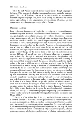 140 Varieties of modernism
Yet at the end, Anderson reverts to his original thesis: though language is
inclusive, ‘Print-language is what invents nationalism, not a particular language
per se’ (ibid.: 134). If that is so, then we would expect nations to correspond to
the limits of print-languages. But, since this is clearly not the case, we cannot
accord a pivotal role to print-language and print-capitalism. It becomes just one
among many contributory causes, especially in Europe.
Mass self-sacrifice
I said earlier that the concepts of imagined community and print-capitalism took
their meaning from Anderson’s modernist historical framework. They can only
emerge at specific historical junctures, and only within a determinate sequence
which starts with mortality and linguistic diversity, moves on to the long-term
decline of sacred monarchies and sacred script-communities and ends in the
revolution of linear, ‘empty, homogeneous time’. Of course, these processes are
long-drawn-out and overlap, but the point for Anderson is that you cannot have
one without the other if you want a convincing account of nations and
nationalism, and especially of the attachments that make it possible for so many
people to die willingly for the nation. But it is here that we find ourselves in
greatest difficulty. We already saw how problematic it becomes to account for
mass self-sacrifice through an approach that emphasises imagination and
cognition. How do we get from knowing and imagining the nation to feeling it
and loving it? Is it because we think the nation is interestless? Anderson rightly
points to the way in which the nation is likened to a family, and the family is
treated in most of human history as a domain of disinterested love, purity and
solidarity. Yet it is not because it is pure and disinterested that the family engenders
such powerful attachments. On the contrary: as history too often proves, families
have powerful interests, and their members equally fervent attachments bound
up with those interests. Similarly with the nation; it is because we know that our
interests, indeed our very identities and survival, are bound up with the nation,
that we feel such devotion to the nation and are prepared to make such sacrifices
for it when it is in danger. Hence the peculiar passion and violence which it
elicits from its members, the feeling too that the nation insures us against mortality,
or rather against the oblivion that our death so clearly threatens. Nationalism,
by its ability to unite the dead, the living and the yet unborn in a single community
of fate, and through its vision of the judgment of posterity, provides humanity
with a secular version of immortality through absorption into the nation (see
Mosse 1994).20
The concept of me nation, then, is not only an abstraction and invention, as
is so often claimed. It is also felt, and felt passionately, as something very real,
a concrete community, in which we may find some assurance of our own identity
and even, through our descendants, of our immortality. But transcending death
is what the world religions sought in their different ways; so, we may ask, does
this not make of nationalism some latterday religion in secular guise? And does
not the current revival of religion, and the spate of religious nationalisms today,
 