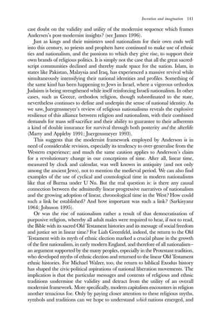 Invention and imagination 141
cast doubt on the validity and utility of the modernist sequence which frames
Andersen’s post-modernist insights? (see James 1996).
Just as kings and their ministers used nationalism for their own ends well
into this century, so priests and prophets have continued to make use of ethnic
ties and nationalism, and the passions to which they give rise, to support their
own brands of religious politics. It is simply not the case that all the great sacred-
script communities declined and thereby made space for the nation. Islam, in
states like Pakistan, Malaysia and Iraq, has experienced a massive revival while
simultaneously intensifying their national identities and profiles. Something of
the same kind has been happening to Jews in Israel, where a vigorous orthodox
Judaism is being strengthened while itself reinforcing Israeli nationalism. In other
cases, such as Greece, orthodox religion, though subordinated to the state,
nevertheless continues to define and underpin the sense of national identity. As
we saw, Juergensmeyer’s review of religious nationalisms reveals the explosive
resilience of this alliance between religion and nationalism, with their combined
demands for mass self-sacrifice and their ability to guarantee to their adherents
a kind of double insurance for survival through both posterity and the afterlife
(Marty and Appleby 1991; Juergensmeyer 1993).
This suggests that the modernist framework employed by Anderson is in
need of considerable revision, especially its tendency to over-generalise from the
Western experience; and much the same caution applies to Anderson’s claim
for a revolutionary change in our conceptions of time. After all, linear time,
measured by clock and calendar, was well known in antiquity (and not only
among the ancient Jews), not to mention the medieval period. We can also find
examples of the use of cyclical and cosmological time in modern nationalisms
like that of Burma under U Nu. But the real question is: is there any causal
connection between the admittedly linear-progressive narratives of nationalism
and the growing adoption of linear, chronological time in the West? How could
such a link be established? And how important was such a link? (Sarkisyanz
1964; Johnson 1995).
Or was the rise of nationalism rather a result of that democratisation of
purposive religion, whereby all adult males were required to hear, if not to read,
the Bible with its sacred Old Testament histories and its message of social freedom
and justice set in linear time? For Liah Greenfeld, indeed, the return to the Old
Testament with its myth of ethnic election marked a crucial phase in the growth
of the first nationalism, in early modern England, and therefore of all nationalism—
an argument supported by the many peoples, especially in the Protestant tradition,
who developed myths of ethnic election and returned to the linear Old Testament
ethnic histories. For Michael Walzer, too, the return to biblical Exodus history
has shaped the civic-political aspirations of national liberation movements. The
implication is that the particular messages and contents of religious and ethnic
traditions undermine the validity and detract from the utility of an overall
modernist framework. More specifically, modern capitalism encounters in religion
another tenacious foe. Only by paying closer attention to these religious myths,
symbols and traditions can we hope to understand which nations emerged, and
 