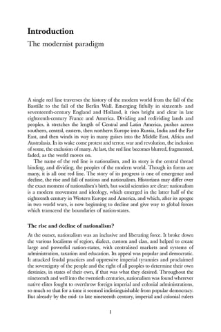 1
Introduction
The modernist paradigm
A single red line traverses the history of the modern world from the fall of the
Bastille to the fall of the Berlin Wall. Emerging fitfully in sixteenth- and
seventeenth-century England and Holland, it rises bright and clear in late
eighteenth-century France and America. Dividing and redividing lands and
peoples, it stretches the length of Central and Latin America, pushes across
southern, central, eastern, then northern Europe into Russia, India and the Far
East, and then winds its way in many guises into the Middle East, Africa and
Australasia. In its wake come protest and terror, war and revolution, the inclusion
of some, the exclusion of many. At last, the red line becomes blurred, fragmented,
faded, as the world moves on.
The name of the red line is nationalism, and its story is the central thread
binding, and dividing, the peoples of the modern world. Though its forms are
many, it is all one red line. The story of its progress is one of emergence and
decline, the rise and fall of nations and nationalism. Historians may differ over
the exact moment of nationalism’s birth, but social scientists are clear: nationalism
is a modern movement and ideology, which emerged in the latter half of the
eighteenth century in Western Europe and America, and which, after its apogee
in two world wars, is now beginning to decline and give way to global forces
which transcend the boundaries of nation-states.
The rise and decline of nationalism?
At the outset, nationalism was an inclusive and liberating force. It broke down
the various localisms of region, dialect, custom and clan, and helped to create
large and powerful nation-states, with centralised markets and systems of
administration, taxation and education. Its appeal was popular and democratic.
It attacked feudal practices and oppressive imperial tyrannies and proclaimed
the sovereignty of the people and the right of all peoples to determine their own
destinies, in states of their own, if that was what they desired. Throughout the
nineteenth and well into the twentieth centuries, nationalism was found wherever
native elites fought to overthrow foreign imperial and colonial administrations,
so much so that for a time it seemed indistinguishable from popular democracy.
But already by the mid- to late nineteenth century, imperial and colonial rulers
 