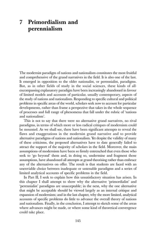 145
7 Primordialism and
perennialism
The modernist paradigm of nations and nationalism constitutes the most fruitful
and comprehensive of the grand narratives in the field. It is also one of the last.
It emerged in opposition to the older nationalist, or perennialist, paradigms.
But, as in other fields of study in the social sciences, these kinds of all-
encompassing explanatory paradigm have been increasingly abandoned in favour
of limited models and accounts of particular, usually contemporary, aspects of
the study of nations and nationalism. Responding to specific cultural and political
problems in specific areas of the world, scholars seek now to account for particular
developments, rather than frame a perspective that takes in the whole sequence
of processes and full range of phenomena that fall under the rubric of ‘nations
and nationalism’.
This is not to say that there were no alternative grand narratives, no rival
paradigms, in terms of which more or less radical critiques of modernism could
be mounted. As we shall see, there have been significant attempts to reveal the
flaws and exaggerations in the modernist grand narrative and to provide
alternative paradigms of nations and nationalism. Yet despite the validity of many
of these criticisms, the proposed alternatives have to date generally failed to
attract the support of the majority of scholars in the field. Moreover, the main
assumptions of modernism have been so firmly entrenched that even those who
seek to ‘go beyond’ them and, in doing so, undermine and fragment those
assumptions, have abandoned all attempts at grand theorising rather than embrace
any of the alternatives on offer. The result is that students are faced with an
unenviable choice between inadequate or untenable paradigms and a series of
limited analytical accounts of specific problems in the field.
In Part II, I seek to explain how this unsatisfactory situation has arisen. In
this chapter I shall attempt to show why the alternative ‘primordialist’ and
‘perennialist’ paradigms are unacceptable; in the next, why the one alternative
that might be acceptable should be viewed largely as an internal critique and
expansion of modernism; and in the last chapter, why the more limited, analytical
accounts of specific problems do little to advance the overall theory of nations
and nationalism. Finally, in the conclusion, I attempt to sketch some of the areas
where advances might be made, or where some kind of theoretical convergence
could take place.
 