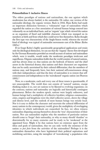 146 Critics and alternatives
Primordialism I: inclusive fitness
The oldest paradigm of nations and nationalism, the one against which
modernism has always battled, is the nationalist. Or rather, one version of the
nationalist ideology, the organic version. Back in 1944, Hans Kohn had made
an important distinction between a ‘voluntarist’ type of nationalism which
regarded the nation as a free association of rational human beings entered into
voluntarily on an individual basis, and an ‘organic’ type which viewed the nation
as an organism of fixed and indelible character which was stamped on its
members at birth and from which they could never free themselves. Kohn thought
the first type was characteristic of the Anglo-Saxon world, whereas the second
kind of ideology was typical of nationalist movements east of the Rhine (Kohn
1967a).1
If we forget Kohn’s highly questionable geographical applications and retain
only his ideological distinction, we can see that the ‘organic’ theory first developed
by the German Romantics provided an overall account of nations and nationalism
which, were it tenable, would make the modernist paradigm irrelevant and
superfluous. Organic nationalism holds that the world consists of natural nations,
and has always done so; that nations are the bedrock of history and the chief
actors in the historical drama; that nations and their characters are organisms
that can be easily ascertained by their cultural differentiae; that the members of
nations may, and frequently have, lost their national self-consciousness along
with their independence; and that the duty of nationalists is to restore that self-
consciousness and independence to the ‘reawakened’ organic nation (see Pearson
1993).2
Now, to a modernist, each and every one of these tenets is questionable, if
not unacceptable. The world does not consist of ‘natural’ nations, except
thinking makes it so, nor are nations to be likened to evolving organisms; on
the contrary, nations and nationality are logically and historically contingent
phenomena. Before the modern epoch, nations were largely unknown, and
human beings had a multiplicity of collective loyalties; religious communities,
cities, empires and kingdoms were the chief collective actors, above the village
and district level, and the outlook of most human beings was strictly local.
Nor is it easy to define the character and ascertain the cultural differentiae of
many nations in the contemporary world, given the multiplicity of overlapping
identities in which individuals are enmeshed. In fact, we often witness
nationalists disputing among themselves about the ‘true’ characteristics of their
nation. Nor can nationalists explain why the members of particular nations
should come to ‘forget’ their nationality, or why so many should ‘slumber’ so
determinedly for so many centuries and be ready to be ‘awakened’ at the
appointed hour. Might it be that nations have no existence apart from the
ideas and goals of nationalism, that we can only verify the existence of the
nation ex post facto from the activities of the nationalists? Perhaps it is the
nationalists themselves who have legitimised their political aspirations and
mobilising activities, using the metaphor of ‘reawakening’ a population who
 