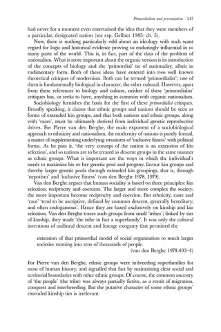 Primordialism and perennialism 147
had never for a moment even entertained the idea that they were members of
a particular, designated nation (see esp. Gellner 1983: ch. 5).
Now, there is nothing particularly odd about an ideology with such scant
regard for logic and historical evidence proving so enduringly influential in so
many parts of the world. This is, in fact, part of the data of the problem of
nationalism. What is more important about the organic version is its introduction
of the concepts of biology and the ‘primordial’ tie of nationality, albeit in
rudimentary form. Both of these ideas have entered into two well known
theoretical critiques of modernism. Both can be termed ‘primordialist’; one of
them is fundamentally biological in character, the other cultural. However, apart
from these references to biology and culture, neither of these ‘primordialist’
critiques has, or seeks to have, anything in common with organic nationalism.
Sociobiology furnishes the basis for the first of these primordialist critiques.
Broadly speaking, it claims that ethnic groups and nations should be seen as
forms of extended kin groups, and that both nations and ethnic groups, along
with ‘races’, must be ultimately derived from individual genetic reproductive
drives. For Pierre van den Berghe, the main exponent of a sociobiological
approach to ethnicity and nationalism, the modernity of nations is purely formal,
a matter of supplementing underlying structures of ‘inclusive fitness’ with political
forms. As he puts it, ‘the very concept of the nation is an extension of kin
selection’, and so nations are to be treated as descent groups in the same manner
as ethnic groups. What is important are the ways in which the individual’s
needs to maximise his or her genetic pool and progeny, favour kin groups and
thereby larger genetic pools through extended kin groupings, that is, through
‘nepotism’ and ‘inclusive fitness’ (van den Berghe 1978, 1979).
Van den Berghe argues that human sociality is based on three principles: kin
selection, reciprocity and coercion. The larger and more complex the society,
the more important become reciprocity and coercion. But ethnicity, caste and
‘race’ ‘tend to be ascriptive, defined by common descent, generally hereditary,
and often endogamous’. Hence they are based exclusively on kinship and kin
selection. Van den Berghe traces such groups from small ‘tribes’; linked by ties
of kinship, they made ‘the tribe in fact a superfamily’. It was only the cultural
inventions of unilineal descent and lineage exogamy that permitted the
extension of that primordial model of social organisation to much larger
societies running into tens of thousands of people.
(van den Berghe 1978:403–4)
For Pierre van den Berghe, ethnic groups were in-breeding superfamilies for
most of human history, and signalled that fact by maintaining clear social and
territorial boundaries with other ethnic groups. Of course, the common ancestry
of ‘the people’ (the tribe) was always partially fictive, as a result of migration,
conquest and interbreeding. But the putative character of some ethnic groups’
extended kinship ties is irrelevant.
 