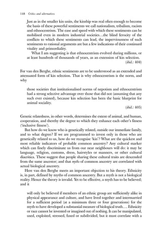 148 Critics and alternatives
Just as in the smaller kin units, the kinship was real often enough to become
the basis of these powerful sentiments we call nationalism, tribalism, racism
and ethnocentrism. The ease and speed with which these sentiments can be
mobilised even in modern industrial societies…the blind ferocity of the
conflicts to which these sentiments can lead, the imperviousness of such
sentiments to rational arguments are but a few indications of their continued
vitality and primordiality.
What I am suggesting is that ethnocentrism evolved during millions, or
at least hundreds of thousands of years, as an extension of kin selection.
(ibid.: 404)
For van den Berghe, ethnic sentiments are to be understood as an extended and
attenuated form of kin selection. That is why ethnocentrism is the norm, and
why
those societies that institutionalised norms of nepotism and ethnocentrism
had a strong selective advantage over those that did not (assuming that any
such ever existed), because kin selection has been the basic blueprint for
animal sociality.
(ibid.: 405)
Genetic relatedness, in other words, determines the extent of animal, and human,
cooperation, and thereby the degree to which they enhance each other’s fitness
(‘inclusive fitness’).
But how do we know who is genetically related, outside our immediate family,
and to what degree? If we are programmed to invest only in those who are
genetically related to us, how do we recognise ‘kin’? What are the quickest and
most reliable indicators of probable common ancestry? Any cultural marker
which can finely discriminate us from our near neighbours will do: it may be
language, religion, customs, dress, hairstyles or manners, or other cultural
diacritica. These suggest that people sharing these cultural traits are descended
from the same ancestor; and that myths of common ancestry are correlated with
actual biological ancestry.
Here van den Berghe meets an important objection to his theory. Ethnicity
is, in part, defined by myths of common ancestry. But a myth is not a biological
reality. Hence the theory is invalid. Yet to be effective, a myth has to be believed;
and it
will only be believed if members of an ethnic group are sufficiently alike in
physical appearance and culture, and have lived together and intermarried
for a sufficient period (at a minimum three or four generations) for the
myth to have developed a substantial measure of biological truth…. Ethnicity
or race cannot be invented or imagined out of nothing. It can be manipulated,
used, exploited, stressed, fused or subdivided, but it must correlate with a
 
