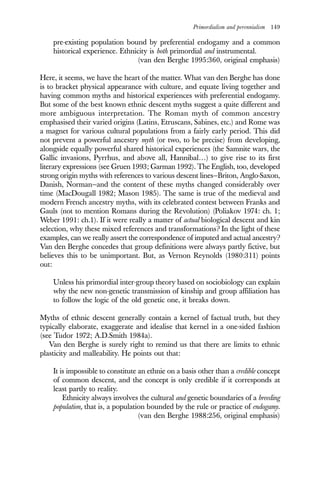 Primordialism and perennialism 149
pre-existing population bound by preferential endogamy and a common
historical experience. Ethnicity is both primordial and instrumental.
(van den Berghe 1995:360, original emphasis)
Here, it seems, we have the heart of the matter. What van den Berghe has done
is to bracket physical appearance with culture, and equate living together and
having common myths and historical experiences with preferential endogamy.
But some of the best known ethnic descent myths suggest a quite different and
more ambiguous interpretation. The Roman myth of common ancestry
emphasised their varied origins (Latins, Etruscans, Sabines, etc.) and Rome was
a magnet for various cultural populations from a fairly early period. This did
not prevent a powerful ancestry myth (or two, to be precise) from developing,
alongside equally powerful shared historical experiences (the Samnite wars, the
Gallic invasions, Pyrrhus, and above all, Hannibal…) to give rise to its first
literary expressions (see Gruen 1993; Garman 1992). The English, too, developed
strong origin myths with references to various descent lines—Briton, Anglo-Saxon,
Danish, Norman—and the content of these myths changed considerably over
time (MacDougall 1982; Mason 1985). The same is true of the medieval and
modern French ancestry myths, with its celebrated contest between Franks and
Gauls (not to mention Romans during the Revolution) (Poliakov 1974: ch. 1;
Weber 1991: ch.1). If it were really a matter of actual biological descent and kin
selection, why these mixed references and transformations? In the light of these
examples, can we really assert the correspondence of imputed and actual ancestry?
Van den Berghe concedes that group definitions were always partly fictive, but
believes this to be unimportant. But, as Vernon Reynolds (1980:311) points
out:
Unless his primordial inter-group theory based on sociobiology can explain
why the new non-genetic transmission of kinship and group affiliation has
to follow the logic of the old genetic one, it breaks down.
Myths of ethnic descent generally contain a kernel of factual truth, but they
typically elaborate, exaggerate and idealise that kernel in a one-sided fashion
(see Tudor 1972; A.D.Smith 1984a).
Van den Berghe is surely right to remind us that there are limits to ethnic
plasticity and malleability. He points out that:
It is impossible to constitute an ethnie on a basis other than a credible concept
of common descent, and the concept is only credible if it corresponds at
least partly to reality.
Ethnicity always involves the cultural and genetic boundaries of a breeding
population, that is, a population bounded by the rule or practice of endogamy.
(van den Berghe 1988:256, original emphasis)
 