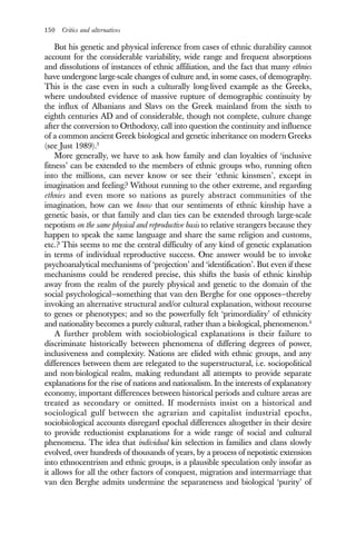 150 Critics and alternatives
But his genetic and physical inference from cases of ethnic durability cannot
account for the considerable variability, wide range and frequent absorptions
and dissolutions of instances of ethnic affiliation, and the fact that many ethnies
have undergone large-scale changes of culture and, in some cases, of demography.
This is the case even in such a culturally long-lived example as the Greeks,
where undoubted evidence of massive rupture of demographic continuity by
the influx of Albanians and Slavs on the Greek mainland from the sixth to
eighth centuries AD and of considerable, though not complete, culture change
after the conversion to Orthodoxy, call into question the continuity and influence
of a common ancient Greek biological and genetic inheritance on modern Greeks
(see Just 1989).3
More generally, we have to ask how family and clan loyalties of ‘inclusive
fitness’ can be extended to the members of ethnic groups who, running often
into the millions, can never know or see their ‘ethnic kinsmen’, except in
imagination and feeling? Without running to the other extreme, and regarding
ethnies and even more so nations as purely abstract communities of the
imagination, how can we know that our sentiments of ethnic kinship have a
genetic basis, or that family and clan ties can be extended through large-scale
nepotism on the same physical and reproductive basis to relative strangers because they
happen to speak the same language and share the same religion and customs,
etc.? This seems to me the central difficulty of any kind of genetic explanation
in terms of individual reproductive success. One answer would be to invoke
psychoanalytical mechanisms of ‘projection’ and ‘identification’. But even if these
mechanisms could be rendered precise, this shifts the basis of ethnic kinship
away from the realm of the purely physical and genetic to the domain of the
social psychological—something that van den Berghe for one opposes—thereby
invoking an alternative structural and/or cultural explanation, without recourse
to genes or phenotypes; and so the powerfully felt ‘primordiality’ of ethnicity
and nationality becomes a purely cultural, rather than a biological, phenomenon.4
A further problem with sociobiological explanations is their failure to
discriminate historically between phenomena of differing degrees of power,
inclusiveness and complexity. Nations are elided with ethnic groups, and any
differences between them are relegated to the superstructural, i.e. sociopolitical
and non-biological realm, making redundant all attempts to provide separate
explanations for the rise of nations and nationalism. In the interests of explanatory
economy, important differences between historical periods and culture areas are
treated as secondary or omitted. If modernists insist on a historical and
sociological gulf between the agrarian and capitalist industrial epochs,
sociobiological accounts disregard epochal differences altogether in their desire
to provide reductionist explanations for a wide range of social and cultural
phenomena. The idea that individual kin selection in families and clans slowly
evolved, over hundreds of thousands of years, by a process of nepotistic extension
into ethnocentrism and ethnic groups, is a plausible speculation only insofar as
it allows for all the other factors of conquest, migration and intermarriage that
van den Berghe admits undermine the separateness and biological ‘purity’ of
 