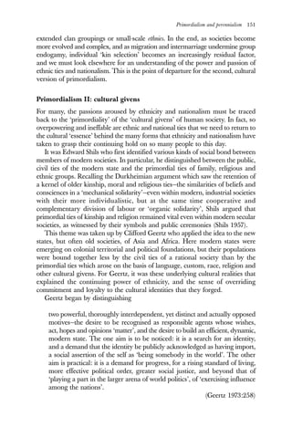 Primordialism and perennialism 151
extended clan groupings or small-scale ethnies. In the end, as societies become
more evolved and complex, and as migration and intermarriage undermine group
endogamy, individual ‘kin selection’ becomes an increasingly residual factor,
and we must look elsewhere for an understanding of the power and passion of
ethnic ties and nationalism. This is the point of departure for the second, cultural
version of primordialism.
Primordialism II: cultural givens
For many, the passions aroused by ethnicity and nationalism must be traced
back to the ‘primordiality’ of the ‘cultural givens’ of human society. In fact, so
overpowering and ineffable are ethnic and national ties that we need to return to
the cultural ‘essence’ behind the many forms that ethnicity and nationalism have
taken to grasp their continuing hold on so many people to this day.
It was Edward Shils who first identified various kinds of social bond between
members of modern societies. In particular, he distinguished between the public,
civil ties of the modern state and the primordial ties of family, religious and
ethnic groups. Recalling the Durkheimian argument which saw the retention of
a kernel of older kinship, moral and religious ties—the similarities of beliefs and
consciences in a ‘mechanical solidarity’—even within modern, industrial societies
with their more individualistic, but at the same time cooperative and
complementary division of labour or ‘organic solidarity’, Shils argued that
primordial ties of kinship and religion remained vital even within modern secular
societies, as witnessed by their symbols and public ceremonies (Shils 1957).
This theme was taken up by Clifford Geertz who applied the idea to the new
states, but often old societies, of Asia and Africa. Here modern states were
emerging on colonial territorial and political foundations, but their populations
were bound together less by the civil ties of a rational society than by the
primordial ties which arose on the basis of language, custom, race, religion and
other cultural givens. For Geertz, it was these underlying cultural realities that
explained the continuing power of ethnicity, and the sense of overriding
commitment and loyalty to the cultural identities that they forged.
Geertz began by distinguishing
two powerful, thoroughly interdependent, yet distinct and actually opposed
motives—the desire to be recognised as responsible agents whose wishes,
act, hopes and opinions ‘matter’, and the desire to build an efficient, dynamic,
modern state. The one aim is to be noticed: it is a search for an identity,
and a demand that the identity be publicly acknowledged as having import,
a social assertion of the self as ‘being somebody in the world’. The other
aim is practical: it is a demand for progress, for a rising standard of living,
more effective political order, greater social justice, and beyond that of
‘playing a part in the larger arena of world politics’, of ‘exercising influence
among the nations’.
(Geertz 1973:258)
 
