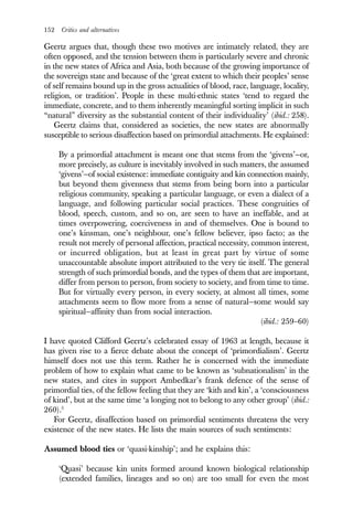 152 Critics and alternatives
Geertz argues that, though these two motives are intimately related, they are
often opposed, and the tension between them is particularly severe and chronic
in the new states of Africa and Asia, both because of the growing importance of
the sovereign state and because of the ‘great extent to which their peoples’ sense
of self remains bound up in the gross actualities of blood, race, language, locality,
religion, or tradition’. People in these multi-ethnic states ‘tend to regard the
immediate, concrete, and to them inherently meaningful sorting implicit in such
“natural” diversity as the substantial content of their individuality’ (ibid.: 258).
Geertz claims that, considered as societies, the new states are abnormally
susceptible to serious disaffection based on primordial attachments. He explained:
By a primordial attachment is meant one that stems from the ‘givens’—or,
more precisely, as culture is inevitably involved in such matters, the assumed
‘givens’—of social existence: immediate contiguity and kin connection mainly,
but beyond them givenness that stems from being born into a particular
religious community, speaking a particular language, or even a dialect of a
language, and following particular social practices. These congruities of
blood, speech, custom, and so on, are seen to have an ineffable, and at
times overpowering, coerciveness in and of themselves. One is bound to
one’s kinsman, one’s neighbour, one’s fellow believer, ipso facto; as the
result not merely of personal affection, practical necessity, common interest,
or incurred obligation, but at least in great part by virtue of some
unaccountable absolute import attributed to the very tie itself. The general
strength of such primordial bonds, and the types of them that are important,
differ from person to person, from society to society, and from time to time.
But for virtually every person, in every society, at almost all times, some
attachments seem to flow more from a sense of natural—some would say
spiritual—affinity than from social interaction.
(ibid.: 259–60)
I have quoted Clifford Geertz’s celebrated essay of 1963 at length, because it
has given rise to a fierce debate about the concept of ‘primordialism’. Geertz
himself does not use this term. Rather he is concerned with the immediate
problem of how to explain what came to be known as ‘subnationalism’ in the
new states, and cites in support Ambedkar’s frank defence of the sense of
primordial ties, of the fellow feeling that they are ‘kith and kin’, a ‘consciousness
of kind’, but at the same time ‘a longing not to belong to any other group’ (ibid.:
260).5
For Geertz, disaffection based on primordial sentiments threatens the very
existence of the new states. He lists the main sources of such sentiments:
Assumed blood ties or ‘quasi-kinship’; and he explains this:
‘Quasi’ because kin units formed around known biological relationship
(extended families, lineages and so on) are too small for even the most
 