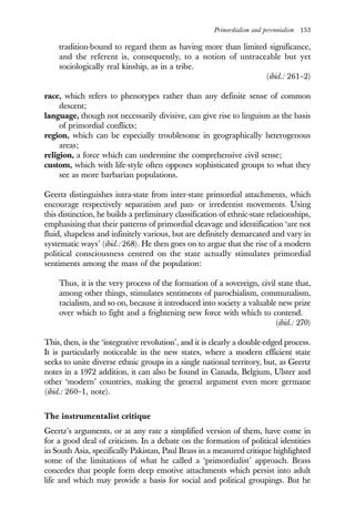 Primordialism and perennialism 153
tradition-bound to regard them as having more than limited significance,
and the referent is, consequently, to a notion of untraceable but yet
sociologically real kinship, as in a tribe.
(ibid.: 261–2)
race, which refers to phenotypes rather than any definite sense of common
descent;
language, though not necessarily divisive, can give rise to linguism as the basis
of primordial conflicts;
region, which can be especially troublesome in geographically heterogenous
areas;
religion, a force which can undermine the comprehensive civil sense;
custom, which with life-style often opposes sophisticated groups to what they
see as more barbarian populations.
Geertz distinguishes intra-state from inter-state primordial attachments, which
encourage respectively separatism and pan- or irredentist movements. Using
this distinction, he builds a preliminary classification of ethnic-state relationships,
emphasising that their patterns of primordial cleavage and identification ‘are not
fluid, shapeless and infinitely various, but are definitely demarcated and vary in
systematic ways’ (ibid.: 268). He then goes on to argue that the rise of a modern
political consciousness centred on the state actually stimulates primordial
sentiments among the mass of the population:
Thus, it is the very process of the formation of a sovereign, civil state that,
among other things, stimulates sentiments of parochialism, communalism,
racialism, and so on, because it introduced into society a valuable new prize
over which to fight and a frightening new force with which to contend.
(ibid.: 270)
This, then, is the ‘integrative revolution’, and it is clearly a double-edged process.
It is particularly noticeable in the new states, where a modern efficient state
seeks to unite diverse ethnic groups in a single national territory, but, as Geertz
notes in a 1972 addition, it can also be found in Canada, Belgium, Ulster and
other ‘modern’ countries, making the general argument even more germane
(ibid.: 260–1, note).
The instrumentalist critique
Geertz’s arguments, or at any rate a simplified version of them, have come in
for a good deal of criticism. In a debate on the formation of political identities
in South Asia, specifically Pakistan, Paul Brass in a measured critique highlighted
some of the limitations of what he called a ‘primordialist’ approach. Brass
concedes that people form deep emotive attachments which persist into adult
life and which may provide a basis for social and political groupings. But he
 
