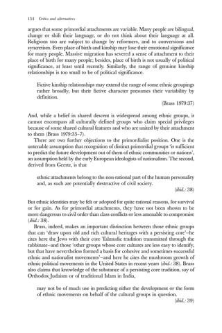 154 Critics and alternatives
argues that some primordial attachments are variable. Many people are bilingual,
change or shift their language, or do not think about their language at all.
Religions too are subject to change by reformers, and to conversions and
syncretism. Even place of birth and kinship may lose their emotional significance
for many people. Massive migration has severed a sense of attachment to their
place of birth for many people; besides, place of birth is not usually of political
significance, at least until recently. Similarly, the range of genuine kinship
relationships is too small to be of political significance.
Fictive kinship relationships may extend the range of some ethnic groupings
rather broadly, but their fictive character presumes their variability by
definition.
(Brass 1979:37)
And, while a belief in shared descent is widespread among ethnic groups, it
cannot encompass all culturally defined groups who claim special privileges
because of some shared cultural features and who are united by their attachment
to them (Brass 1979:35–7).
There are two further objections to the primordialist position. One is the
untenable assumption that recognition of distinct primordial groups ‘is sufficient
to predict the future development out of them of ethnic communities or nations’,
an assumption held by the early European ideologists of nationalism. The second,
derived from Geertz, is that
ethnic attachments belong to the non-rational part of the human personality
and, as such are potentially destructive of civil society.
(ibid.: 38)
But ethnic identities may be felt or adopted for quite rational reasons, for survival
or for gain. As for primordial attachments, they have not been shown to be
more dangerous to civil order than class conflicts or less amenable to compromise
(ibid.: 38).
Brass, indeed, makes an important distinction between those ethnic groups
that can ‘draw upon old and rich cultural heritages with a persisting core’—he
cites here the Jews with their core Talmudic tradition transmitted through the
rabbinate—and those ‘other groups whose core cultures are less easy to identify,
but that have nevertheless formed a basis for cohesive and sometimes successful
ethnic and nationalist movements’—and here he cites the mushroom growth of
ethnic political movements in the United States in recent years (ibid.: 38). Brass
also claims that knowledge of the substance of a persisting core tradition, say of
Orthodox Judaism or of traditional Islam in India,
may not be of much use in predicting either the development or the form
of ethnic movements on behalf of the cultural groups in question.
(ibid.: 39)
 