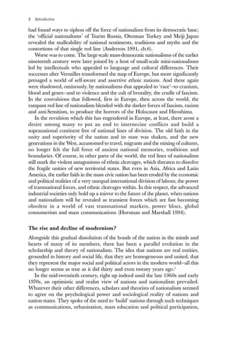 2 Introduction
had found ways to siphon off the force of nationalism from its democratic base;
the ‘official nationalisms’ of Tsarist Russia, Ottoman Turkey and Meiji Japan
revealed the malleability of national sentiments, traditions and myths and the
contortions of that single red line (Anderson 1991, ch.6).
Worse was to come. The large-scale mass-democratic nationalisms of the earlier
nineteenth century were later joined by a host of small-scale mini-nationalisms
led by intellectuals who appealed to language and cultural differences. Their
successes after Versailles transformed the map of Europe, but more significantly
presaged a world of self-aware and assertive ethnic nations. And these again
were shadowed, ominously, by nationalisms that appealed to ‘race’—to cranium,
blood and genes—and to violence and the cult of brutality, the cradle of fascism.
In the convulsions that followed, first in Europe, then across the world, the
rampant red line of nationalism blended with the darker forces of fascism, racism
and anti-Semitism, to produce the horrors of the Holocaust and Hiroshima.
In the revulsion which this has engendered in Europe, at least, there arose a
desire among many to put an end to internecine conflicts and build a
supranational continent free of national lines of division. The old faith in the
unity and superiority of the nation and its state was shaken, and the new
generations in the West, accustomed to travel, migrants and the mixing of cultures,
no longer felt the full force of ancient national memories, traditions and
boundaries. Of course, in other parts of the world, the red lines of nationalism
still mark the violent antagonisms of ethnic cleavages, which threaten to dissolve
the fragile unities of new territorial states. But even in Asia, Africa and Latin
America, the earlier faith in the mass civic nation has been eroded by the economic
and political realities of a very unequal international division of labour, the power
of transnational forces, and ethnic cleavages within. In this respect, the advanced
industrial societies only hold up a mirror to the future of the planet, when nations
and nationalism will be revealed as transient forces which are fast becoming
obsolete in a world of vast transnational markets, power blocs, global
consumerism and mass communications (Horsman and Marshall 1994).
The rise and decline of modernism?
Alongside this gradual dissolution of the bonds of the nation in the minds and
hearts of many of its members, there has been a parallel evolution in the
scholarship and theory of nationalism. The idea that nations are real entities,
grounded in history and social life, that they are homogeneous and united, that
they represent the major social and political actors in the modern world—all this
no longer seems as true as it did thirty and even twenty years ago.1
In the mid-twentieth century, right up indeed until the late 1960s and early
1970s, an optimistic and realist view of nations and nationalism prevailed.
Whatever their other differences, scholars and theorists of nationalism seemed
to agree on the psychological power and sociological reality of nations and
nation-states. They spoke of the need to ‘build’ nations through such techniques
as communications, urbanisation, mass education and political participation,
 