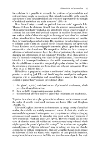 Primordialism and perennialism 155
Nevertheless, it is possible to reconcile the positions of primordialists and
instrumentalists simply by recognising ‘that cultural groups differ in the strength
and richness of their cultural traditions and even more importantly in the strength
of traditional institutions and social structures’ (ibid.: 40).
Brass himself adopts a moderate political ‘instrumentalist’ approach. Like
Thomas Eriksen, he distances himself from the extreme instrumentalists for
whom culture is infinitely malleable and elites free to choose whatever aspect of
a culture that can serve their political purposes or mobilise the masses. Brass
sees various kinds of elites selecting from the range of symbols of the received
ethnic cultural traditions those that serve to unite their communities and mobilise
them for social and political advantage. He emphasises the advantages accruing
to different kinds of elite and counter-elite in symbol selection, but agrees with
Francis Robinson in acknowledging the constraints placed upon them by their
communities’ cultural traditions. The competition of elites and their consequent
selections of cultural resources have the effect of politicising the culture and
changing the self-definition of the community from that of an ethnic group to
one of a nationality competing with others in the political arena. Hence we may
infer that it is the competition between elites within a community, and between
the elites of different communities, using multiple symbol selection, that mobilises
the members of communities and forms them into cohesive nationalities (Brass
1991: ch. 2; cf. Eriksen 1993).6
If Paul Brass is prepared to concede a modicum of truth to the primordialist
position on ethnicity, Jack Eller and Reed Coughlan would prefer to dispense
altogether with so unintelligible and unsociological a concept. For them, the
concept of primordiality contains three distinct ideas:
1 the ‘given’, a priori, underived nature of primordial attachments, which
precedes all social interaction;
2 their ineffable, overpowering, coercive qualities;
3 the emotional, affective nature of primordial sentiments and attachments.
Together, these three ideas place primordial attachments and sentiments outside
the realm of socially constructed emotions and bonds (Eller and Coughlan
1993:187–8).
Eller and Coughlan then set out to demonstrate, by citing a variety of empirical
studies, the variable and socially constructed nature of ethnic ties, which are
continually being renewed, reinterpreted and renegotiated according to changing
circumstances and interests. In particular, they point to the many instances of
‘new primordials’ which are ‘made’, not ‘given’. They do concede that in some
cases of ethnicity ‘some old realities and resources were being activated which
might arguably be part of a “primordial heritage”’. But in other cases appropriate
cultural givens, or ‘objective indicators’, may be lacking, and they can often be
constructed by political entrepreneurs. Eller and Coughlan then go on to criticise
the followers of Shils and Geertz who, regardless of their possible intentions,
treat primordial attachments as ineffable and therefore unanalysable. But their
 