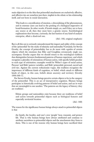 156 Critics and alternatives
main objection is to the idea that primordial attachments are exclusively affective,
and affective ties are somehow just there, implicit in the ethnic or kin relationship
itself, and not born in social interaction.
This leads to a mystification of emotion, a desocialising of the phenomenon,
and in extreme cases can lead to the positing of a biological imperative of
bond-formation. In other words, if bonds simply are, and if they are to have
any source at all, then they must have a genetic source. Sociobiological
explanations thus become, curiously, the last bastion of any kind of analytic
enterprise, albeit a dead-end one.
(ibid.: 192, original emphasis)
But is all this not to seriously misunderstand the import and utility of the concept
of the ‘primordial’ for the study of ethnicity and nationality? Certainly, for Steven
Grosby, the concept of primordiality has to do more with cognition of certain
objects which the emotions that Eller and Coughlan erroneously single out,
accompany. Grosby argues that we should return to the sociological tradition
that distinguishes between fundamental patterns of human experience, and which
recognises a plurality of orientations of human action, with specific beliefs peculiar
to each type of orientation; examples would be Weber’s types of social action,
Parsons’ and Shils’ pattern variables, and Shils’ primordial, personal, sacred and
civil ties. Against the current reductionist vogue, this tradition recognises the
importance of different kinds of cognition, or belief, which attach to different
kinds of object, in this case, beliefs about ancestry and territory (Grosby
1994:166–7).
For Steven Grosby, human beings perceive certain objects to be in the category
of the primordial. This is an act of interpretative cognition. Human beings
participate in historically evolving patterns of belief and action, and act in ways
that are meaningful to one another. ‘The patterns are the legacy of history; they
are tradition’.
Ethnic groups and nationalities exist because there are traditions of belief
and action towards primordial objects such as biological features and
especially territorial location.
(ibid.: 168)
The reason for the significance human beings always attach to primordial objects
is that
the family, the locality, and one’s own ‘people’ bear, transmit, and protect
life. That is why human beings have always attributed and continue to
attribute sacredness to primordial objects and the attachments they form to
them. This is one of the reasons why human beings have sacrificed their
 