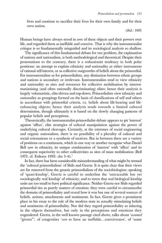 Primordialism and perennialism 157
lives and continue to sacrifice their lives for their own family and for their
own nation.
(ibid.: 169)
Human beings have always stood in awe of these objects and their powers over
life, and regarded them as ineffable and coercive. That is why the instrumentalist
critique is so fundamentally misguided and its sociological analysis so shallow.
The significance of this fundamental debate for our problem, the explanation
of nations and nationalism, is both methodological and theoretical. Despite their
protestations to the contrary, there is a reductionist tendency in both polar
positions: an attempt to explain ethnicity and nationality as either instruments
of rational self-interest, or as collective outgrowths of beliefs about the primordial.
For instrumentalists as for primordialists, any distinction between ethnic groups
and nations is secondary or irrelevant. Instrumentalists tend to view ethnicity
and nationality as sites and resources for collective mobilisation by interest-
maximising (and often rationally discriminating) elites; hence their analysis is
largely voluntaristic, elite-driven and top-down. Primordialists view ethnicity and
nationality as groupings formed on the basis of classifications of self and others
in accordance with primordial criteria, i.e. beliefs about life-bearing and life-
enhancing objects; hence their analysis tends towards a limited cultural
determinism, though ultimately it is based on the slowly changing patterns of
popular beliefs and perceptions.
Theoretically, the instrumentalist-primordialist debate appears to pit ‘interest’
against ‘affect’, elite strategies of cultural manipulation against the power of
underlying cultural cleavages. Certainly, at the extremes of social engineering
and organic nationalism, there is no possibility of a plurality of cultural and
social orientations or a synthesis of motives. But in between there are a variety
of positions on a continuum, which in one way or another recognise what Daniel
Bell saw in ethnicity, its unique combination of ‘interest’ with ‘affect’ and its
consequent superiority to other collectivities as sites of mass mobilisation (Bell
1975; cf. Eriksen 1993: chs 5–6).7
In fact, there has been considerable misunderstanding of what might be termed
the ‘cultural primordialism’ of Shils and Geertz. It is quite clear that their views
are far removed from the genetic primordialism of the sociobiologists; speaking
of ‘quasi-kinship’, Geertz is careful to underline the ‘untraceable but yet
sociologically real kinship’ of ethnicity, and to stress that real biological kinship
units are too small to have political significance. Neither Geertz nor Shils regarded
primordial ties as purely matters of emotion; they were careful to circumscribe
the domain of primordiality and reveal how it was but one of several sources of
beliefs, actions, attachments and sentiments. In fact, Geertz gives a prominent
place in his essay to the role of the modern state in actually stimulating beliefs
and sentiments of primordiality. Nor did they regard primordiality as inhering
in the objects themselves, but only in the perceptions and emotions they
engendered. Geertz, in the well known passage cited above, talks about ‘assumed
“givens”’, of congruities ‘seen to have an ineffable…coerciveness’, of ‘some
 