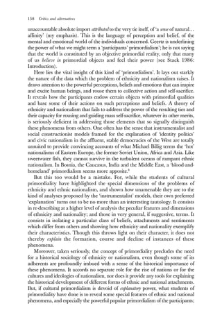 158 Critics and alternatives
unaccountable absolute import attributed to the very tie itself, of ‘a sense of natural…
affinity’ (my emphasis). This is the language of perception and belief, of the
mental and emotional world of the individuals concerned. Geertz is underlining
the power of what we might term a ‘participants’ primordialism’; he is not saying
that the world is constituted by an objective primordial reality, only that many
of us believe in primordial objects and feel their power (see Stack 1986:
Introduction).
Here lies the vital insight of this kind of ‘primordialism’. It lays out starkly
the nature of the data which the problem of ethnicity and nationalism raises. It
draws attention to the powerful perceptions, beliefs and emotions that can inspire
and excite human beings, and rouse them to collective action and self-sacrifice.
It reveals how the participants endow certain objects with primordial qualities
and base some of their actions on such perceptions and beliefs. A theory of
ethnicity and nationalism that fails to address the power of the resulting ties and
their capacity for rousing and guiding mass self-sacrifice, whatever its other merits,
is seriously deficient in addressing those elements that so signally distinguish
these phenomena from others. One often has the sense that instrumentalist and
social constructionist models framed for the explanation of ‘identity politics’
and civic nationalism in the affluent, stable democracies of the West are totally
unsuited to provide convincing accounts of what Michael Billig terms the ‘hot’
nationalisms of Eastern Europe, the former Soviet Union, Africa and Asia. Like
sweetwater fish, they cannot survive in the turbulent oceans of rampant ethnic
nationalism. In Bosnia, the Caucasus, India and the Middle East, a ‘blood-and-
homeland’ primordialism seems more apposite.8
But this too would be a mistake. For, while the students of cultural
primordiality have highlighted the special dimensions of the problems of
ethnicity and ethnic nationalism, and shown how unamenable they are to the
kind of analyses proposed by the ‘instrumentalist’ models, their own preferred
‘explanation’ turns out to be no more than an interesting tautology. It consists
in re-describing at a higher level of analysis the peculiar features and dimensions
of ethnicity and nationality; and those in very general, if suggestive, terms. It
consists in isolating a particular class of beliefs, attachments and sentiments
which differ from others and showing how ethnicity and nationality exemplify
their characteristics. Though this throws light on their character, it does not
thereby explain the formation, course and decline of instances of these
phenomena.
Moreover, taken seriously, the concept of primordiality precludes the need
for a historical sociology of ethnicity or nationalism, even though some of its
adherents are profoundly imbued with a sense of the historical importance of
these phenomena. It accords no separate role for the rise of nations or for the
cultures and ideologies of nationalism, nor does it provide any tools for explaining
the historical development of different forms of ethnic and national attachments.
But, if cultural primordialism is devoid of explanatory power, what students of
primordiality have done is to reveal some special features of ethnic and national
phenomena, and especially the powerful popular primordialism of the participants;
 
