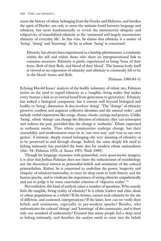160 Critics and alternatives
traces the history of ethnic belonging from the Greeks and Hebrews, and invokes
the spirit of Herder, not only to stress the intimate bond between language and
ethnicity, but more fundamentally to reveal the immemorial ubiquity and
subjectivity of unmobilised ethnicity as the ‘untutored and largely unconscious
ehtnicity of everyday life’. In this vein, he claims that ethnicity is a matter of
‘being’, ‘doing’ and ‘knowing’. As far as ethnic ‘being’ is concerned:
Ethnicity has always been experienced as a kinship phenomenon, a continuity
within the self and within those who share an intergenerational link to
common ancestors. Ethnicity is partly experienced as being ‘bone of their
bone, flesh of their flesh, and blood of their blood’. The human body itself
is viewed as an expression of ethnicity and ethnicity is commonly felt to be
in the blood, bones and flesh.
(Fishman 1980:84–5)
Echoing Harold Isaacs’ analysis of the bodily substance of ethnic ties, Fishman
insists on the need to regard ethnicity as a ‘tangible, living reality that makes
every human a link in an eternal bond from generation to generation’. Ethnicity
has indeed a biological component, but it extents well beyond biological and
bodily, or ‘being’, dimension. It also involves ‘doing’. ‘The “doings” of ethnicity
preserve, confirm and augment collective identities and the natural order’, and
include verbal expressions like songs, chants, rituals, sayings and prayers. Unlike
‘being’, ethnic ‘doings’ can change the direction of ethnicity; they can reinterpret
and redirect the past, provided that the change is ‘authentic’. Ethnic expressed
in authentic media. Thus ethnic communities undergo change, but their
mutuability and modernisaton must be in ‘our own way’ and ‘true to our own
genius’, if initmate, deeply rooted belonging—the very meaning of ethnicity—is
to be preserved in and through change. Indeed, the same deeply felt need to
belong intimately has provided the basis also for modern ethnic nationalisms
(ibid.: 94; Fishman 1972; cf. Isaacs 1975; Nash 1989).
Though his language resonates with primordial, even quasi-mystic imagery,
it is clear that Joshua Fishman does not share the reductionism of sociobiology
nor the theoretical interest in primordial beliefs and sentiments of the cultural
primordialists. Rather, he is concerned to underline the power, longevity and
ubiquity of ethnicity/nationality, to trace its deep roots in both history and the
human psyche, and to vindicate the importance of seeing ethnicity empathetically
and not to judge it by some externalist criterion of ‘objective reality’.10
Nervertheless, this kind of analysis raises a number of questions. Who exactly
feels the tangible, living reality of ethnicity? Is it ethnic leaders and elites alone
or ethnic populations as a whole? If the former, cannot such ethnicity be the site
of different, and contested, interpretations? If the latter, how can we verify their
beliefs and sentiments, especially in pre-modern epochs? Besides, who
authenticates the cultural ‘doings’ and ‘knowings’ of the community, and is there
anly one standard of authenticity? Granted that many people feel a deep need
to belong intimately, and therefore the analyst needs to enter into the beliefs
 